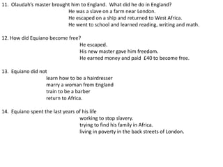 11. Olaudah’s master brought him to England. What did he do in England?
He was a slave on a farm near London.
He escaped on a ship and returned to West Africa.
He went to school and learned reading, writing and math.
12. How did Equiano become free?
He escaped.
His new master gave him freedom.
He earned money and paid £40 to become free.
13. Equiano did not
learn how to be a hairdresser
marry a woman from England
train to be a barber
return to Africa.
14. Equiano spent the last years of his life
working to stop slavery.
trying to find his family in Africa.
living in poverty in the back streets of London.
 