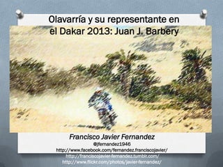 Olavarría y su representante en
el Dakar 2013: Juan J. Barbery




      Francisco Javier Fernandez
                    @jfernandez1946
 http://www.facebook.com/fernandez.franciscojavier/
      http://franciscojavier-fernandez.tumblr.com/
    http://www.flickr.com/photos/javier-fernandez/
 