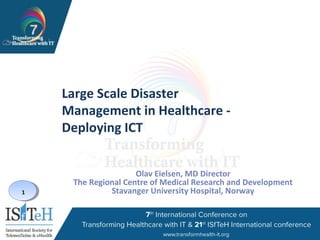 1
Large Scale Disaster
Management in Healthcare -
Deploying ICT
Olav Eielsen, MD Director
The Regional Centre of Medical Research and Development
Stavanger University Hospital, Norway
 