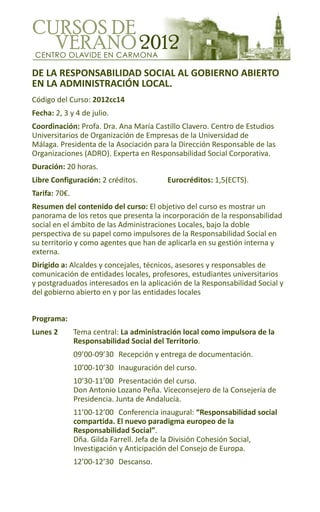 CUrSoS de
  verano 2012
 CENTRO OLAVIDE EN CARMONA

DE LA RESPONSABILIDAD SOCIAL AL GOBIERNO ABIERTO
EN LA ADMINISTRACIÓN LOCAL.
Código del Curso: 2012cc14
Fecha: 2, 3 y 4 de julio.
Coordinación: Profa. Dra. Ana María Castillo Clavero. Centro de Estudios
Universitarios de Organización de Empresas de la Universidad de
Málaga. Presidenta de la Asociación para la Dirección Responsable de las
Organizaciones (ADRO). Experta en Responsabilidad Social Corporativa.
Duración: 20 horas.
Libre Configuración: 2 créditos.          Eurocréditos: 1,5(ECTS).
Tarifa: 70€.
Resumen del contenido del curso: El objetivo del curso es mostrar un
panorama de los retos que presenta la incorporación de la responsabilidad
social en el ámbito de las Administraciones Locales, bajo la doble
perspectiva de su papel como impulsores de la Responsabilidad Social en
su territorio y como agentes que han de aplicarla en su gestión interna y
externa.
Dirigido a: Alcaldes y concejales, técnicos, asesores y responsables de
comunicación de entidades locales, profesores, estudiantes universitarios
y postgraduados interesados en la aplicación de la Responsabilidad Social y
del gobierno abierto en y por las entidades locales


Programa:
Lunes 2        Tema central: La administración local como impulsora de la
               Responsabilidad Social del Territorio.
               09’00-09’30 Recepción y entrega de documentación.
               10’00-10’30 Inauguración del curso.
               10’30-11’00 Presentación del curso.
               Don Antonio Lozano Peña. Viceconsejero de la Consejería de
               Presidencia. Junta de Andalucía.
               11’00-12’00 Conferencia inaugural: “Responsabilidad social
               compartida. El nuevo paradigma europeo de la
               Responsabilidad Social”.
               Dña. Gilda Farrell. Jefa de la División Cohesión Social,
               Investigación y Anticipación del Consejo de Europa.
               12’00-12’30 Descanso.
 