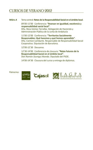 CURSOS DE VERANO 2012

Miérc.4	
       	     Tema central: Retos de la Responsabilidad Social en el ámbito local.
		           09’00-11’00	 Conferencia: “Avanzar en igualdad, excelencia y 	
		           responsabilidad social local”.					
		           Dña. Rosa Gómez Torralbo. Delegación de Hacienda y 		
		           Administración Pública de la Junta de Andalucía
		           11’00-12’00	 Conferencia: “Territorios Socialmente 			
		           Responsables: Qué hacemos y qué hemos aprendido”. 		
		           Dña. Carmen Lombarte. Responsable de Responsabilidad Social 	
		           Corporativa. Diputación de Barcelona.
		           12’00-12’30	 Descanso.
		           12’30-14’00 	 Conferencia de clausura: “Retos futuros de la 		
		           Responsabilidad Social en el ámbito local”.				
		           Don Ramón Jáuregui Atondo. Diputado del PSOE.
		           14’00-14’30	 Clausura del curso y entrega de diplomas.



Patrocina:
 