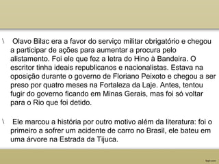 Olavo Bilac era a favor do serviço militar obrigatório e chegou
a participar de ações para aumentar a procura pelo
alistamento. Foi ele que fez a letra do Hino à Bandeira. O
escritor tinha ideais republicanos e nacionalistas. Estava na
oposição durante o governo de Floriano Peixoto e chegou a ser
preso por quatro meses na Fortaleza da Laje. Antes, tentou
fugir do governo ficando em Minas Gerais, mas foi só voltar
para o Rio que foi detido.
 Ele marcou a história por outro motivo além da literatura: foi o
primeiro a sofrer um acidente de carro no Brasil, ele bateu em
uma árvore na Estrada da Tijuca.
 