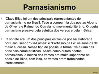 Parnasianismo
 Olavo Bilac foi um dos principais representantes do
parnasianismo no Brasil. Teve a companhia dos poetas Alberto
de Oliveira e Raimundo Correia no movimento literário. O poeta
parnasiano prezava pela estética dos versos e pela métrica.
 O soneto era um dos principais estilos da poesia elaborada
por Bilac, sendo “Via-Láctea” e “Profissão de Fé” os sonetos de
maior sucesso. Nesse tipo de poesia, a forma fixa é uma das
principais características. Assim como outros poetas
parnasianos, a beleza dos versos era muito importante na
poesia de Bilac, com isso, os versos eram trabalhados
intensamente.
 