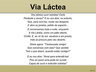 Via Láctea
Ora (direis) ouvir estrelas! Certo
Perdeste o senso!" E eu vos direi, no entanto,
Que, para ouvi-las, muita vez desperto
E abro as janelas, pálido de espanto...
Direis agora: "Tresloucado amigo!
Que conversas com elas? Que sentido
Tem o que dizem, quando estão contigo?"
E conversamos toda a noite, enquanto
A Via Láctea, como um pálio aberto,
Cintila. E, ao vir do sol, saudoso e em pranto,
Inda as procuro pelo céu deserto.
E eu vos direi: "Amai para entendê-las!
Pois só quem ama pode ter ouvido
Capaz de ouvir e entender estrelas"
 