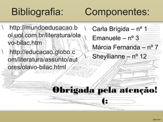 Bibliografia: Componentes:
 http://mundoeducacao.b
ol.uol.com.br/literatura/ola
vo-bilac.htm
 http://educacao.globo.c
om/literatura/assunto/aut
ores/olavo-bilac.html
 Carla Brígida – nº 1
 Emanuele – nº 3
 Márcia Fernanda – nº 7
 Sheyllianne – nº 12
Obrigada pela atenção!
(:
 