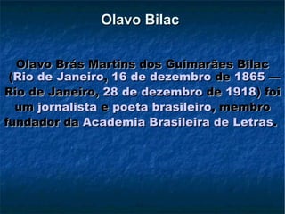 Olavo Bilac   Olavo Brás Martins dos Guimarães Bilac ( Rio de Janeiro ,  16 de dezembro  de  1865  — Rio de Janeiro,  28 de dezembro  de  1918 ) foi um  jornalista  e  poeta   brasileiro , membro fundador da  Academia Brasileira de Letras .   