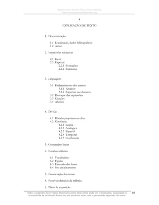 Sapientiam Autem Non Vincit Malitia
www.seminariodefilosofia.org
Todos os direitos reservados. Nenhuma parte desta obra pode ser reproduzida, arquivada ou
transmitida de nenhuma forma ou por nenhum meio, sem a permissão expressa do autor.
10
4
EXPLICAÇÃO DE TEXTO
1. Documentação
1.1 Localização, dados bibliográficos
1.2 Autor
2. Impressões subjetivas
2.1 Geral
2.2 Especial
2.2.1 Evocações
2.2.2 Extensões
3. Linguagem
3.1 Esclarecimento dos termos
3.1.1 Arcaicos
3.1.2 Especiais ou obscuros
3.2 Destaque das expressões
3.3 Citações
3.4 Alusões
4. Divisão
4.1 Divisão propriamente dita
4.2 Coerência:
4.2.1 Lógica
4.2.2 Analógica
4.2.3 Espacial
4.2.4 Temporal
4.2.5 Combinada
5. Comentário linear
6. Estudo estilístico
6.1 Vocabulário
6.2 Figuras
6.3 Extensão das frases
6.4 Seu encadeamento
7. Enumeração dos temas
8. Possíveis direções da reflexão
9. Plano de exposição
 