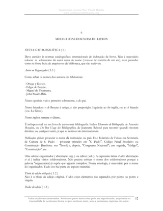 Sapientiam Autem Non Vincit Malitia
www.seminariodefilosofia.org
Todos os direitos reservados. Nenhuma parte desta obra pode ser reproduzida, arquivada ou
transmitida de nenhuma forma ou por nenhum meio, sem a permissão expressa do autor.
12
6
MODELO DAS RESENHAS DE LIVROS
FICHA CATALOGRÁFICA ( 1 )
Deve atender às normas catalográficas internacionais de indexação de livros. Não é necessário
colocar o sobrenome do autor antes do nome ( trata-se de resenha de um só ), nem proceder
como se fosse ficha de arquivo ou de biblioteca, que são variáveis.
Autor ou Organizador ( 1.1 )
Como achar os nomes dos autores em bibliotecas:
- Ortega y Gasset;
- Edgar de Bruyne;
- Miguel de Unamuno;
- John Stuart Mills.
Nomes espanhóis: vale o primeiro sobrenome, o do pai.
Nomes holandeses: o de Bruyne é artigo, e não preposição. Equivale ao the inglês, ou ao le francês
( ex.: Le Gros ).
Nomes ingleses: sempre o último.
É indispensável ter um livro de como usar bibliografia. Indico Elementos de Bibliografia, de Antonio
Houaiss, ou Du Bon Usage des Bibliographies, de Jeannette Reboul para recorrer quando tiverem
dúvidas, ou qualquer outro, já que as normas são internacionais.
Publicações oficiais: procurar o nome da instituição ou país. Ex.: Relatório de Fulano na Secretaria
de Cultura de S. Paulo -- procurar primeiro em ″S. Paulo″. Código Penal Brasileiro ou
Constituição Brasileira: ver ″Brasil( e, depois, ″Congresso Nacional″; em seguida, ″código″,
″Constituição″, etc.
Obra coletiva: organizador ( abreviação org. ) ou editor ( ed. ). A expressão latina et alii ( abreviação
et al. ) indica vários colaboradores. Não precisa colocar o nome dos colaboradores porque a
palavra ″organizador( já supõe que alguém compilou. Numa antologia, é necessário por o nome
do organizador. Tudo isso faz parte do aspecto material.
Título da edição utilizada ( 1.2 )
Não é o título da edição original. Todos esses elementos são separados por ponto ou ponto e
vírgula.
Dados da edição ( 1.3 )
 