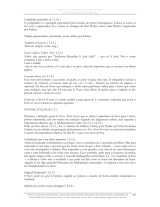 Sapientiam Autem Non Vincit Malitia
www.seminariodefilosofia.org
Todos os direitos reservados. Nenhuma parte desta obra pode ser reproduzida, arquivada ou
transmitida de nenhuma forma ou por nenhum meio, sem a permissão expressa do autor.
13
Compilador, prefaciador, etc ( 1.3.1 )
O compilador é o principal responsável pela reunião de textos heterogêneos. Coloca-se como se
faz com o organizador. Ex.: Ensaios de Sociologia, de Max Weber. Autor: Max Weber. Organizado
por Fulano.
Prefácio, apresentação, introdução, notas, índice por Fulano.
Tradutor, se houver. ( 1.3.2 )
Abreviar sempre ( trad., org. ).
Local ( cidade ), Editor, Ano ( 1.3.3 )
Editor: não precisa por ″Indústrias Reunidas S. José Ltda″. -- por só S. José. Por o nome
comercial e não a razão social.
Local: a cidade.
Ano: se não tiver, colocar s/d ( sem data ) ou por a data da impressão, que se encontra na última
página.
Caracteres físicos, etc ( 1.3.4 )
Esse item nem sempre é necessário. In quarto, in octavo: só para obra rara. É obrigatório colocar o
número de volumes, se houver mais de um ( ex.: 3 vols. ). Quanto ao número de páginas, é
opcional. Na lista de livros que indiquei, o título entre parênteses indica para o leitor que existe
uma tradução, mas que não foi essa que li. Fazer outra ficha, se quiser, para o original; aí não
precisa colocar o nome do autor.
Como ler o livro? O item 4 ( resumo analítico ), para quem lê, é o primeiro. Suponha que já leu o
livro; aí vai se colocar as seguintes questões:
DEFINIÇÃO GERAL ( 2 )
Primeiro, a definição geral do livro. Abrir chave que se refere à importância do livro para o leitor,
porém transmitida, não em termos de avaliação segundo seu julgamento crítico, mas segundo a
importância objetiva, que se fundamenta em razões ( de 2.1.1 a 2.1.6 ).
Pode ser livro clássico ( 2.1.1 ). Ex.: o clássico de Gibbon, History of the Decline and Fall of the Roman
Empire, vai ser editado em português pela primeira vez. Se o livro for raro ou inacessível também
é motivo de importância objetiva. Se não for o caso, esse item cai fora.
Contribuição nova a um debate importante ( 2.1.2 )
Assim considerado normalmente ou porque voce o considera; aí, é necessário justificar. Mas para
responder a esse item, voce teria que ler muito mais do que o livro referido -- como saber isso se
voce não acompanha o debate? Para responder a essa questão, voce deverá ter uma informação
vasta e estar habituado a ler sobre esse assunto. Caso contrário, apele para o consenso da crítica;
leia alguns artigos sobre o assunto e consulte bibliografias comentadas. Ex.: Le Vocabulaire de Kant
-- o debate é velho mas a novidade é que pode ser lido como se fosse um dicionário de Kant.
Alguém já fez algo parecido? Procurar nas bibliografias comentadas. A resposta a esse item deve
ser fundamentada nos fatos.
Original? Inesperado? ( 2.1.3 )
O livro pode ser, por si mesmo, original ou enfocar o assunto de forma inédita, inesperada ou
inabitual.
Importa pelo assunto ou pela abordagem? ( 2.1.4 )
 