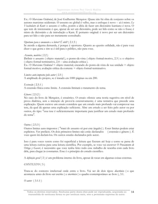Sapientiam Autem Non Vincit Malitia
www.seminariodefilosofia.org
Todos os direitos reservados. Nenhuma parte desta obra pode ser reproduzida, arquivada ou
transmitida de nenhuma forma ou por nenhum meio, sem a permissão expressa do autor.
14
Ex.: O Marxismo Ocidental, de José Guilherme Merquior. Quase não há obra de conjunto sobre os
autores marxistas ocidentais. O assunto no global é velho, mas o enfoque é novo -- aí é misto. Le
Vocabulaire de Kant: o assunto é velho, porém a idéia de fazer um dicionário kantiano é nova. O
que tem de interessante é que, apesar de ser um dicionário, pode ser lido como se não o fosse; é
misto de dicionário e de introdução a Kant. É portanto original: é novo por ser um dicionário
para ser lido e não para ser meramente consultado.
Oportuno para o momento e o leitor? É útil? ( 2.1.5 )
Se atende a alguma demanda, é porque é oportuno. Quanto ao quesito utilidade, não é para voce
dizer o que gosta e sim se é útil para o público, não para voce.
Assunto, matéria ( 2.2 )
Definir o assunto ( objeto material ), o ponto-de-vista ( objeto formal-motivo, 2.3 ) e o objetivo
( objeto formal-terminativo, 2.4 -- uma avaliação crítica ).
Ex.: O Marxismo Ocidental = objeto material; encarado do ponto-de-vista de sua unidade = objeto
formal-motivo; avaliação crítica da corrente = objeto formal-terminativo.
Limites auto-impostos pelo autor ( 2.5 )
A amplitude do projeto, se é tratado em 1000 páginas ou em 200.
Extensão ( 2.5.1 )
A extensão física como limite. A extensão limitará o tratamento do tema.
Gênero ( 2.5.2 )
No caso do livro de Merquior, é ensaístico. O ensaio oferece uma teoria sugestiva em nível de
prova dialética, sem a intenção de prová-la extensivamente; é uma tentativa que precede uma
explicação. Quem escreve um ensaio considera que um estudo mais profundo vai comprovar sua
tese, da qual dá apenas uma explicação suficiente. Abre um estudo a ser feito pelo autor ou por
outros, do tipo: ″essa tese é suficientemente importante para justificar um estudo mais profundo
do tema″.
Outros ( 2.5.3 )
Outros limites auto-impostos ( ″tratei do assunto só por este ângulo( ). Esses limites podem estar
explícitos. Ver prefácio. Os dois primeiros limites não estão declarados ( extensão e gênero ). É
voce quem irá declará-los. Os outros estarão declarados pelo autor.
Isso é para voces verem como foi superficial a leitura que fizeram até hoje e como se passa de
uma leitura curiosa para uma leitura científica. Por exemplo, se voce vai escrever O Pensamento de
Ortega y Gasset, é necessário que voce tenha feito todo esse trabalho de resenha com cada livro
dele, para chegar às constantes. Esse é o princípio do estudo científico.
A definição geral ( 2 ) é um problema interno do livro, apesar de tocar em algumas coisas externas.
CONTEXTO ( 3 )
Trata-se do contexto intelectual onde entra o livro. Vai ser de dois tipos: diacrônico ( o que
aconteceu antes do livro ser escrito ) e sincrônico ( o quadro contemporâneo ao livro ), 3.1.
O autor ( 3.1.1 )
 