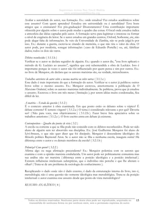 Sapientiam Autem Non Vincit Malitia
www.seminariodefilosofia.org
Todos os direitos reservados. Nenhuma parte desta obra pode ser reproduzida, arquivada ou
transmitida de nenhuma forma ou por nenhum meio, sem a permissão expressa do autor.
15
Avaliar a autoridade do autor, sua formação. Ex.: onde estudou? Fez estudos acadêmicos sobre
esse assunto? Com quem aprendeu? Estudou em universidade ou é autodidata? Teve bons
amigos que o ensinaram? Fez pós-graduação? Doutoramento? Uma contribuição importante
oferecida por alguém sobre o autor pode mudar o quadro das coisas. O local onde estudou indica
a atmosfera das idéias captadas pelo autor. A formação serve para legitimar o interesse ou formar
o nível de exigência do leitor. Se o autor estudou em grandes centros, Oxford, Sorbonne, etc, não
pode alegar falta de informações. Se veio da Universidade de Zâmbia, não se pode julgá-lo por
isso. Ex.: durante a guerra, escrevia-se citando de memória, o que não tira o valor da obra. O
autor pode, por modéstia, sonegar informações ( caso de Eduardo Portella ) ou, até, falsificar
dados; todos os dois são raros.
Débitos reconhecidos ( 3.1.1.b )
Verificar se o autor se declara seguidor de alguém. Ex.: quando o autor diz, ″esse livro aplicará o
método de G. Luckács ao assunto″, significa que está subentendida a obra de Luckács. Isso é
importante porque às vezes o autor não foi influenciado por quem pensa e sim por outros. Ex.:
no livro de Merquior, ele declara que os autores marxistas são, na verdade, nietzscheanos.
Trabalhos anteriores do autor sobre a mesma matéria ou sobre outras ( 3.1.1.c )
Esse dado é mais importante do que a formação do autor. Verificar se o autor já publicou outros
livros sobre o mesmo assunto. Ex.: Merquior escreveu, anteriormente à publicação de O
Marxismo Ocidental, sobre os autores marxistas individualmente. Se publicou, prova que já estudou
o assunto. Escreveu o livro em três meses ( limitação ); por serem idéias muito condensadas, fica
difícil de ler.
A matéria -- Estado da questão ( 3.1.2 )
É o contexto anterior à obra examinada. Em que ponto estão os debates sobre o tópico? É
debate corrente? É terreno virgem? ( 3.1.2.a ) O tema é considerado relevante e por quê? Deveria
ser? ( Não para voce, mas objetivamente ) ( 3.1.2.b ). Fazer breve lista apreciativa sobre os
trabalhos anteriores ( 3.1.2.c ). O livro escrito entra em debate já existente.
Contemporâneo -- Quadro dos pontos de vista ( 3.2 )
A escola ou corrente a que se filia pode não coincidir com os débitos reconhecidos. Pode ter sido
aluno de alguém sem ter absorvido sua disciplina. Ex.: José Guilherme Merquior foi aluno de
Lévi-Strauss, o que não quer dizer que foi discípulo. Merquior é descendente ideológico do
filósofo político Raymond Aron. Se o autor não se filia a nenhuma escola, inaugura outra? Há
diferença entre o autor e os demais membros da escola? ( 3.2.1.b )
Polemiza? Com quem? ( 3.2.2 )
Afirma algo ou nega afirmação precendente? Ex.: Merquior polemiza com os autores que
examina e com a opinião marxista estabelecida. Um autor pode ser politicamente comunista mas
sua análise não ser marxista ( diferença entre a posicão ideológica e a posicão intelectual ).
Existem influências intelectuais subreptícias, que o indivíduo não percebe e que lhe alteram o
olhar? ( Trata-se de um problema da sociologia do conhecimento ).
Reexplicando o dado escola: não é dado externo, é dado da estruturação interna do livro, isto é,
metodologia; não é uma questão tão somente ideológica mas metodológica. Trata-se da posição
intelectual: o autor examina esse assunto desde que ponto-de-vista metodológico?
RESUMO ANALÍTICO ( 4 )
 