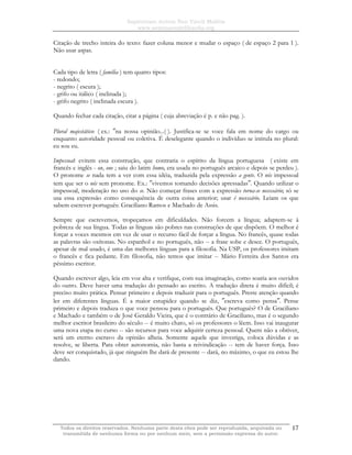 Sapientiam Autem Non Vincit Malitia
www.seminariodefilosofia.org
Todos os direitos reservados. Nenhuma parte desta obra pode ser reproduzida, arquivada ou
transmitida de nenhuma forma ou por nenhum meio, sem a permissão expressa do autor.
17
Citação de trecho inteira do texto: fazer coluna menor e mudar o espaço ( de espaço 2 para 1 ).
Não usar aspas.
Cada tipo de letra ( família ) tem quatro tipos:
- redondo;
- negrito ( escura );
- grifo ou itálico ( inclinada );
- grifo negrito ( inclinada escura ).
Quando fechar cada citação, citar a página ( cuja abreviação é p. e não pag. ).
Plural majestático: ( ex.: ″na nossa opinião...( ). Justifica-se se voce fala em nome do cargo ou
enquanto autoridade pessoal ou coletiva. É deselegante quando o indivíduo se intitula no plural:
eu sou eu.
Impessoal: evitem essa construção, que contraria o espírito da língua portuguesa ( existe em
francês e inglês - on, one ; saiu do latim homo, era usada no português arcaico e depois se perdeu ).
O pronome se nada tem a ver com essa idéia, traduzida pela expressão a gente. O nós impessoal
tem que ser o nós sem pronome. Ex.: ″vivemos tomando decisões apressadas″. Quando utilizar o
impessoal, moderação no uso do se. Não começar frases com a expressão torna-se necessário; só se
usa essa expressão como consequência de outra coisa anterior; usar é necessário. Leiam os que
sabem escrever português: Graciliano Ramos e Machado de Assis.
Sempre que escrevemos, tropeçamos em dificuldades. Não forcem a língua; adaptem-se à
pobreza de sua língua. Todas as línguas são pobres nas construções de que dispõem. O melhor é
forçar a voces mesmos em vez de usar o recurso fácil de forçar a língua. No francês, quase todas
as palavras são oxítonas. No espanhol e no português, não -- a frase sobe e desce. O português,
apesar de mal usado, é uma das melhores línguas para a filosofia. Na USP, os professores imitam
o francês e fica pedante. Em filosofia, não temos que imitar -- Mário Ferreira dos Santos era
péssimo escritor.
Quando escrever algo, leia em voz alta e verifique, com sua imaginação, como soaria aos ouvidos
do outro. Deve haver uma tradução do pensado ao escrito. A tradução direta é muito difícil; é
preciso muito prática. Pensar primeiro e depois traduzir para o português. Preste atenção quando
ler em diferentes línguas. É a maior estupidez quando se diz, ″escreva como pensa″. Pense
primeiro e depois traduza o que voce pensou para o português. Que português? O de Graciliano
e Machado e também o de José Geraldo Vieira, que é o contrário de Graciliano, mas é o segundo
melhor escritor brasileiro do século -- é muito chato, só os professores o lêem. Isso vai inaugurar
uma nova etapa no curso -- são recursos para voce adquirir certeza pessoal. Quem não a obtiver,
será um eterno escravo da opinião alheia. Somente aquele que investiga, coloca dúvidas e as
resolve, se liberta. Para obter autonomia, não basta a reivindicação -- tem de haver força. Isso
deve ser conquistado, já que ninguém lhe dará de presente -- dará, no máximo, o que eu estou lhe
dando.
 