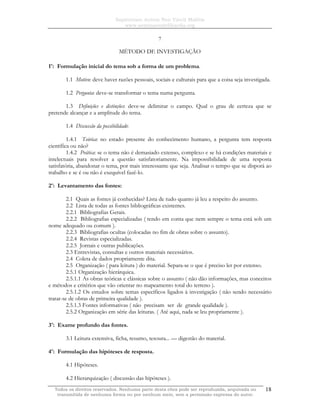 Sapientiam Autem Non Vincit Malitia
www.seminariodefilosofia.org
Todos os direitos reservados. Nenhuma parte desta obra pode ser reproduzida, arquivada ou
transmitida de nenhuma forma ou por nenhum meio, sem a permissão expressa do autor.
18
7
MÉTODO DE INVESTIGAÇÃO
1o
: Formulação inicial do tema sob a forma de um problema.
1.1 Motivo: deve haver razões pessoais, sociais e culturais para que a coisa seja investigada.
1.2 Pergunta: deve-se transformar o tema numa pergunta.
1.3 Definições e distinções: deve-se delimitar o campo. Qual o grau de certeza que se
pretende alcançar e a amplitude do tema.
1.4 Discussão da possibilidade:
1.4.1 Teórica: no estado presente do conhecimento humano, a pergunta tem resposta
científica ou não?
1.4.2 Prática: se o tema não é demasiado extenso, complexo e se há condições materiais e
intelectuais para resolver a questão satisfatoriamente. Na impossibilidade de uma resposta
satisfatória, abandonar o tema, por mais interessante que seja. Analisar o tempo que se disporá ao
trabalho e se é ou não é exequível fazê-lo.
2o
: Levantamento das fontes:
2.1 Quais as fontes já conhecidas? Lista de tudo quanto já leu a respeito do assunto.
2.2 Lista de todas as fontes bibliográficas existentes.
2.2.1 Bibliografias Gerais.
2.2.2 Bibliografias especializadas ( tendo em conta que nem sempre o tema está sob um
nome adequado ou comum ).
2.2.3 Bibliografias ocultas (colocadas no fim de obras sobre o assunto).
2.2.4 Revistas especializadas.
2.2.5 Jornais e outras publicações.
2.3 Entrevistas, consultas e outros materiais necessários.
2.4 Coleta de dados propriamente dita.
2.5 Organização ( para leitura ) do material. Separa-se o que é preciso ler por extenso.
2.5.1 Organização hierárquica.
2.5.1.1 As obras teóricas e clássicas sobre o assunto ( não dão informações, mas conceitos
e métodos e critérios que vão orientar no mapeamento total do terreno ).
2.5.1.2 Os estudos sobre temas específicos ligados à investigação ( não sendo necessário
tratar-se de obras de primeira qualidade ).
2.5.1.3 Fontes informativas ( não precisam ser de grande qualidade ).
2.5.2 Organização em série das leituras. ( Até aqui, nada se leu propriamente ).
3o
: Exame profundo das fontes.
3.1 Leitura extensiva, ficha, resumo, tesoura... — digestão do material.
4o
: Formulação das hipóteses de resposta.
4.1 Hipóteses.
4.2 Hierarquização ( discussão das hipóteses ).
 