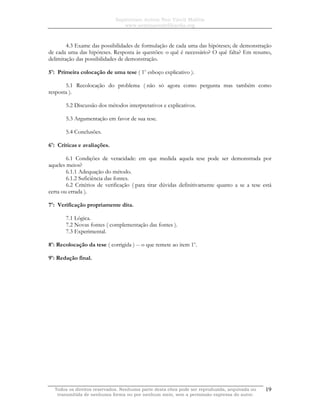 Sapientiam Autem Non Vincit Malitia
www.seminariodefilosofia.org
Todos os direitos reservados. Nenhuma parte desta obra pode ser reproduzida, arquivada ou
transmitida de nenhuma forma ou por nenhum meio, sem a permissão expressa do autor.
19
4.3 Exame das possibilidades de formulação de cada uma das hipóteses; de demonstração
de cada uma das hipóteses. Resposta às questões: o quê é necessário? O quê falta? Em resumo,
delimitação das possibilidades de demonstração.
5o
: Primeira colocação de uma tese ( 1o
esboço explicativo ).
5.1 Recolocação do problema ( não só agora como pergunta mas também como
resposta ).
5.2 Discussão dos métodos interpretativos e explicativos.
5.3 Argumentação em favor de sua tese.
5.4 Conclusões.
6o
: Críticas e avaliações.
6.1 Condições de veracidade: em que medida aquela tese pode ser demonstrada por
aqueles meios?
6.1.1 Adequação do método.
6.1.2 Suficiência das fontes.
6.2 Critérios de verificação ( para tirar dúvidas definitivamente quanto a se a tese está
certa ou errada ).
7o
: Verificação propriamente dita.
7.1 Lógica.
7.2 Novas fontes ( complementação das fontes ).
7.3 Experimental.
8o
: Recolocação da tese ( corrigida ) -- o que remete ao item 1o
.
9o
: Redação final.
 