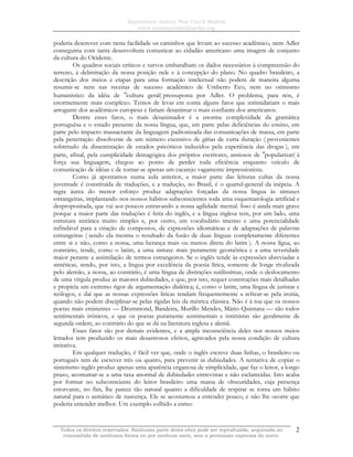 Sapientiam Autem Non Vincit Malitia
www.seminariodefilosofia.org
Todos os direitos reservados. Nenhuma parte desta obra pode ser reproduzida, arquivada ou
transmitida de nenhuma forma ou por nenhum meio, sem a permissão expressa do autor.
2
poderia descrever com tanta facilidade os caminhos que levam ao sucesso acadêmico, nem Adler
conseguiria com tanta desenvoltura comunicar ao cidadão americano uma imagem de conjunto
da cultura do Ocidente.
Os quadros sociais críticos e turvos embaralham os dados necessários à compreensão do
terreno, à delimitação da nossa posição nele e à concepção do plano. No quadro brasileiro, a
descrição dos meios e etapas para uma formação intelectual não podem de maneira alguma
resumir-se nem nas receitas de sucesso acadêmico de Umberto Eco, nem no otimismo
humanístico da idéia de ″cultura geral( pressuposta por Adler. O problema, para nós, é
enormemente mais complexo. Temos de levar em conta alguns fatos que intimidariam o mais
arrogante dos acadêmicos europeus e fariam desanimar o mais confiante dos americanos.
Dentre esses fatos, o mais desanimador é a enorme complexidade da gramática
portuguêsa e o estado presente da nossa língua, que, em parte pelas deficiências do ensino, em
parte pelo impacto massacrante da linguagem padronizada das comunicações de massa, em parte
pela penetração dissolvente de um número excessivo de gírias de curta duração ( provenientes
sobretudo da disseminação de estados psicóticos induzidos pela experiência das drogas ), em
parte, afinal, pela cumplicidade demagógica dos próprios escritores, ansiosos de ″popularizar( à
força sua linguagem, chegou ao ponto de perder toda eficiência enquanto veículo de
comunicação de idéias e de tornar-se apenas um cacarejo vagamente impressionista.
Como já apontamos numa aula anterior, a maior parte das leituras cultas da nossa
juventude é constituída de traduções, e a tradução, no Brasil, é o quartel-general da inépcia. A
regra áurea do menor esforço produz adaptações forçadas da nossa língua às sintaxes
estrangeiras, implantando nos nossos hábitos subconscientes toda uma esquematologia artificial e
despropositada, que vai aos poucos entravando a nossa agilidade mental. Isso é ainda mais grave
porque a maior parte das traduções é feita do inglês, e a língua inglesa tem, por um lado, uma
estrutura sintática muito simples e, por outro, um vocabulário imenso e uma potencialidade
infindável para a criação de compostos, de expressões idiomáticas e de adaptações de palavras
estrangeiras ( sendo ela mesma o resultado da fusão de duas línguas completamente diferentes
entre si e não, como a nossa, uma herança mais ou menos direta do latim ). A nossa lígua, ao
contrário, tende, como o latim, a uma sintaxe mais puramente geométrica e a uma severidade
maior perante a assimilação de termos estrangeiros. Se o inglês tende às expressões abreviadas e
sintéticas, sendo, por isto, a língua por excelência da poesia lírica, somente de longe rivalizada
pelo alemão, a nossa, ao contrário, é uma língua de distinções sutilissímas, onde o deslocamento
de uma vírgula produz as maiores dubiedades, e que, por isto, requer construções mais detalhadas
e propicia um extremo rigor de argumentação dialética; é, como o latim, uma língua de juristas e
teólogos, e daí que as nossas expressões líricas tendam frequentemente a refrear-se pela ironia,
quando não podem disciplinar-se pelas rígidas leis da métrica clássica. Não é à toa que os nossos
poetas mais eminentes — Drummond, Bandeira, Murillo Mendes, Mário Quintana — são todos
sentimentais irônicos, e que os poetas puramente sentimentais e intimistas são geralmente de
segunda ordem, ao contrário do que se dá na literatura inglesa e alemã.
Esses fatos são por demais evidentes, e a ampla inconsciência deles nos nossos meios
letrados tem produzido os mais desastrosos efeitos, agravados pela nossa condição de cultura
imitativa.
Em qualquer tradução, é fácil ver que, onde o inglês escreve duas linhas, o brasileiro ou
português tem de escrever três ou quatro, para prevenir as dubiedades. A tentativa de copiar o
sintetismo inglês produz apenas uma aparência enganosa de simplicidade, que faz o leitor, a longo
prazo, acostumar-se a uma taxa anormal de dubiedades entrevistas e não esclarecidas. Isto acaba
por formar no subconsciente do leitor brasileiro uma massa de obscuridades, cuja presença
estorvante, no fim, lhe parece tão natural quanto a dificuldade de respirar se torna um hábito
natural para o asmático de nascença. Ele se acostumou a entender pouco, e não lhe ocorre que
poderia entender melhor. Um exemplo colhido a esmo:
 