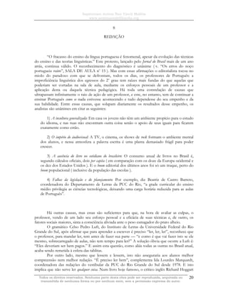 Sapientiam Autem Non Vincit Malitia
www.seminariodefilosofia.org
Todos os direitos reservados. Nenhuma parte desta obra pode ser reproduzida, arquivada ou
transmitida de nenhuma forma ou por nenhum meio, sem a permissão expressa do autor.
20
8
REDAÇÃO
“O fracasso do ensino da língua portuguesa é fenomenal, apesar da evolução das técnicas
do ensino e das teorias linguísticas.” Este protesto, lançado pelo Jornal do Brasil mais de um ano
atrás, continua válido. O reconhecimento do diagnóstico é unânime ( v. “Os erros do noço
portugueiz ruim”, SALA DE AULA no
15 ). Mas com essas afirmações o editorialista tocou no
miolo do paradoxo com que se defrontam, todos os dias, os professores de Português: a
improficiência linguística dos egressos do 2o
grau tem raízes mais fundas do que aquelas que
poderiam ser cortadas na sala de aula, mediante os esforços pessoais de um professor e a
aplicação desta ou daquela técnica pedagógica. Há toda uma constelação de causas que
ultrapassam infinitamente o raio de ação de um professor, e este, no entanto, tem de continuar a
ensinar Português como se nada estivesse acontecendo e tudo dependesse do seu empenho e da
sua habilidade. Entre essas causas, que solapam diariamente os resultados desse empenho, os
analistas são unânimes em citar as seguintes:
1) A incultura generalizada: Em casa os jovens não têm um ambiente propício para o estudo
do idioma, e nas ruas não encontram outra coisa senão o apoio de seus iguais para ficarem
exatamente como estão.
2) O império do áudiovisual: A TV, o cinema, os shows de rock formam o ambiente mental
dos alunos, e nessa atmosfera a palavra escrita é uma planta demasiado frágil para poder
crescer.
3) A ausência do livro no cotidiano do brasileiro: O consumo anual de livros no Brasil é,
segundo cálculos oficiais, dois per capita ( em comparação com os doze da Europa ocidental e
os dez dos Estados Unidos ). E o boom editorial dos últimos anos foi só um truque, perto do
boom populacional ( inclusive da população das escolas ).
4) Falhas da legislação e do planejamento: Por exemplo, diz Beatriz de Castro Barreto,
coordenadora do Departamento de Letras da PUC do Rio, “a grade curricular do ensino
médio privilegia as ciências tecnológicas, deixando uma carga horária reduzida para as aulas
de Português”.
Há outras causas, mas essas são suficientes para que, na hora de avaliar as culpas, o
professor, vendo de um lado seu esforço pessoal e a eficácia de suas técnicas e, de outro, os
fatores sociais maiores, sinta a consciência aliviada ante o peso esmagador do prato alheio.
O gramático Celso Pedro Luft, do Instituto de Letras da Universidade Federal do Rio
Grande do Sul, após afirmar que para aprender a escrever é preciso “ler, ler, ler”, reconhece que
o professor, para mandar ler, tem antes de fazer sua parte — “e como é que vai fazer isto se ele
mesmo, sobrecarregado de aulas, não tem tempo para ler?” A solução óbvia que ocorre a Luft é:
“Eles deveriam ser bem pagos.” E assim esta questão, como aliás todas as outras no Brasil atual,
acaba sendo remetida à esfera das tablitas.
Por outro lado, mesmo que lessem e lessem, isto não asseguraria aos alunos melhor
compreensão nem melhor redação. “É preciso ler bem”, complementa Ida Lourdes Marquardt,
coordenadora das redações do vestibular da PUC do Rio Grande do Sul desde 1978. E isto
implica que não serve ler qualquer coisa. Num livro hoje famoso, o crítico inglês Richard Hoggart
 