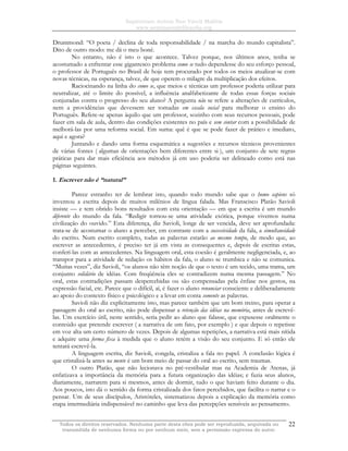 Sapientiam Autem Non Vincit Malitia
www.seminariodefilosofia.org
Todos os direitos reservados. Nenhuma parte desta obra pode ser reproduzida, arquivada ou
transmitida de nenhuma forma ou por nenhum meio, sem a permissão expressa do autor.
22
Drummond: “O poeta / declina de toda responsabilidade / na marcha do mundo capitalista”.
Dito de outro modo: me dá o meu boné.
No entanto, não é isto o que acontece. Talvez porque, nos últimos anos, tenha se
acostumado a enfrentar esse gigantesco problema como se tudo dependesse do seu esforço pessoal,
o professor de Português no Brasil de hoje tem procurado por todos os meios atualizar-se com
novas técnicas, na esperança, talvez, de que operem o milagre da multiplicação dos efeitos.
Raciocinando na linha do como se, que meios e técnicas um professor poderia utilizar para
neutralizar, até o limite do possível, a influência analfabetizante de todas essas forças sociais
conjuradas contra o progresso do seu aluno? A pergunta não se refere a alterações de currículos,
nem a providências que devessem ser tomadas em escala social para melhorar o ensino do
Português. Refere-se apenas àquilo que um professor, sozinho com seus recursos pessoais, pode
fazer em sala de aula, dentro das condições existentes no país e sem contar com a possibilidade de
melhorá-las por uma reforma social. Em suma: quê é que se pode fazer de prático e imediato,
aqui e agora?
Juntando e dando uma forma esquemática a sugestões e recursos técnicos provenientes
de várias fontes ( algumas de orientações bem diferentes entre si ), um conjunto de sete regras
práticas para dar mais eficiência aos métodos já em uso poderia ser delineado como está nas
páginas seguintes.
1. Escrever não é “natural”
Parece estranho ter de lembrar isto, quando todo mundo sabe que o homo sapiens só
inventou a escrita depois de muitos milênios de língua falada. Mas Franscisco Platão Savioli
insiste — e tem obtido bons resultados com esta orientação — em que a escrita é um mundo
diferente do mundo da fala. “Redigir tornou-se uma atividade exótica, porque vivemos numa
civilização do ouvido.” Esta diferença, diz Savioli, longe de ser vencida, deve ser aprofundada:
trata-se de acostumar o aluno a perceber, em contraste com a sucessividade da fala, a simultaneidade
do escrito. Num escrito completo, todas as palavras estarão ao mesmo tempo, de modo que, ao
escrever as antecedentes, é preciso ter já em vista as consequentes e, depois de escritas estas,
conferí-las com as antecedentes. Na linguagem oral, esta coesão é geralmente negligenciada, e, ao
transpor para a atividade de redação os hábitos da fala, o aluno se trumbica e não se comunica.
“Muitas vezes”, diz Savioli, “os alunos não têm noção de que o texto é um tecido, uma trama, um
conjunto solidário de idéias. Com freqüência eles se contradizem numa mesma passagem.” No
oral, estas contradições passam despercebidas ou são compensadas pela ênfase nos gestos, na
expressão facial, etc. Parece que o difícil, aí, é fazer o aluno renunciar consciente e deliberadamente
ao apoio do contexto físico e psicológico e a levar em conta somente as palavras.
Savioli não diz explicitamente isto, mas parece também que um bom treino, para operar a
passagem do oral ao escrito, não pode dispensar a retenção das idéias na memória, antes de escrevê-
las. Um exercício útil, neste sentido, seria pedir ao aluno que falasse, que expusesse oralmente o
conteúdo que pretende escrever ( a narrativa de um fato, por exemplo ) e que depois o repetisse
em voz alta um certo número de vezes. Depois de algumas repetições, a narrativa está mais nítida
e adquire uma forma fixa à medida que o aluno retém a visão do seu conjunto. E só então ele
tentará escrevê-la.
A linguagem escrita, diz Savioli, congela, cristaliza a fala no papel. A conclusão lógica é
que cristalizá-la antes na mente é um bom meio de passar do oral ao escrito, sem traumas.
O outro Platão, que não lecionava no pré-vestibular mas na Academia de Atenas, já
enfatizava a importância da memória para a futura organização das idéias; e fazia seus alunos,
diariamente, narrarem para si mesmos, antes de dormir, tudo o que haviam feito durante o dia.
Aos poucos, isto dá o sentido da forma cristalizada dos fatos percebidos, que facilita o narrar e o
pensar. Um de seus discípulos, Aristóteles, sistematizou depois a explicação da memória como
etapa intermediária indispensável no caminho que leva das percepções sensíveis ao pensamento.
 