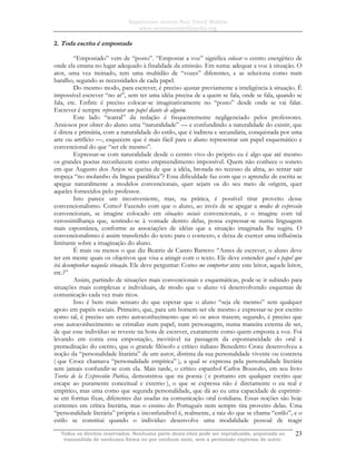 Sapientiam Autem Non Vincit Malitia
www.seminariodefilosofia.org
Todos os direitos reservados. Nenhuma parte desta obra pode ser reproduzida, arquivada ou
transmitida de nenhuma forma ou por nenhum meio, sem a permissão expressa do autor.
23
2. Toda escrita é empostada
“Empostado” vem de “posto”. “Empostar a voz” significa colocar o centro energético de
onde ela emana no lugar adequado à finalidade da emissão. Em suma: adequar a voz à situação. O
ator, uma vez treinado, tem uma multidão de “vozes” diferentes, e as seleciona como num
baralho, segundo as necessidades de cada papel.
Do mesmo modo, para escrever, é preciso ajustar previamente a inteligência à situação. É
impossível escrever “no ar”, sem ter uma idéia precisa de a quem se fala, onde se fala, quando se
fala, etc. Enfim: é preciso colocar-se imaginativamente no “posto” desde onde se vai falar.
Escrever é sempre representar um papel diante de alguém.
Este lado “teatral” da redação é frequentemente negligenciado pelos professores.
Ansiosos por obter do aluno uma “naturalidade” — e confundindo a naturalidade do existir, que
é direta e primária, com a naturalidade do estilo, que é indireta e secundária, conquistada por uma
arte ou artifício —, esquecem que é mais fácil para o aluno representar um papel esquemático e
convencional do que “ser ele mesmo”.
Expressar-se com naturalidade desde o centro vivo do próprio eu é algo que até mesmo
os grandes poetas reconhecem como empreendimento impossível. Quem não conhece o soneto
em que Augusto dos Anjos se queixa de que a idéia, brotada no recesso da alma, ao tentar sair
tropeça “no molambo da língua paralítica”? Essa dificuldade faz com que o aprendiz de escrita se
apegue naturalmente a modelos convencionais, quer sejam os do seu meio de origem, quer
aqueles fornecidos pelo professor.
Isto parece um inconveniente, mas, na prática, é possível tirar proveito desse
convencionalismo. Como? Fazendo com que o aluno, ao invés de se apegar a modos de expressão
convencionais, se imagine colocado em situações sociais convencionais, e o imagine com tal
verossimilhança que, sentindo-se à vontade dentro delas, possa expressar-se numa linguagem
mais espontânea, conforme as associações de idéias que a situação imaginada lhe sugira. O
convencionalismo é assim transferido do texto para o contexto, e deixa de exercer uma influência
limitante sobre a imaginação do aluno.
É mais ou menos o que diz Beatriz de Castro Barreto: “Antes de escrever, o aluno deve
ter em mente quais os objetivos que visa a atingir com o texto. Ele deve entender qual o papel que
irá desempenhar naquela situação. Ele deve perguntar: Como me comportar ante este leitor, aquele leitor,
etc.?”
Assim, partindo de situações mais convencionais e esquemáticas, pode-se ir subindo para
situações mais complexas e individuais, de modo que o aluno vá desenvolvendo esquemas de
comunicação cada vez mais ricos.
Isso é bem mais sensato do que esperar que o aluno “seja ele mesmo” sem qualquer
apoio em papéis sociais. Primeiro, que, para um homem ser ele mesmo e expressar-se por escrito
como tal, é preciso um certo autoconhecimento que só os anos trazem; segundo, é preciso que
esse autoconhecimento se cristalize num papel, num personagem, numa maneira externa de ser,
de que esse indivíduo se reveste na hora de escrever, exatamente como quem emposta a voz. Foi
levando em conta essa empostação, inevitável na passagem da espontaneidade do oral à
premeditação do escrito, que o grande filósofo e crítico italiano Benedetto Croce desenvolveu a
noção da “personalidade litarária” de um autor, distinta da sua personalidade vivente ou concreta
( que Croce chamava “personalidade empírica” ), a qual se expressa pela personalidade literária
sem jamais confundir-se com ela. Mais tarde, o crítico espanhol Carlos Bousoño, em seu livro
Teoría de la Expressión Poética, demonstrou que na poesia ( e portanto em qualquer escrito que
escape ao puramente conceitual e externo ), o que se expressa não é diretamente o eu real e
empírico, mas uma como que segunda personalidade, que dá ao eu uma capacidade de exprimir-
se em formas fixas, diferentes das usadas na comunicação oral cotidiana. Essas noções são hoje
correntes em crítica literária, mas o ensino do Português nem sempre tira proveito delas. Uma
“personalidade literária” própria e inconfundível é, realmente, a raiz do que se chama “estilo”, e o
estilo se constitui quando o indivíduo desenvolve uma modalidade pessoal de reagir
 