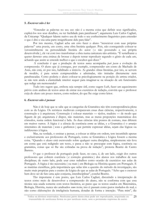 Sapientiam Autem Non Vincit Malitia
www.seminariodefilosofia.org
Todos os direitos reservados. Nenhuma parte desta obra pode ser reproduzida, arquivada ou
transmitida de nenhuma forma ou por nenhum meio, sem a permissão expressa do autor.
25
5. Escrever não é ler
“Entender as palavras no seu uso não é a mesma coisa que definir seus significados,
explicá-los nos seus detalhes, ou ter facilidade para parafrasear”, argumenta Luiz Carlos Cagliari,
da Unicamp: “Qualquer falante nativo usa de todo o seu conhecimento linguístico para entender
o que é dito e usa uma parte insignificante dele para falar”.
Por isto mesmo, Cagliari acha um erro fazer o aluno “reescrever com suas próprias
palavras” uma poesia, um conto, uma obra literária qualquer. Pois, não conseguindo colocar-se
verossimilmente na personalidade literária do autor ( e não possuindo a sua própria
desenvolvida ), ele vai com isso transformar a obra numa caricatura não-artística. “É semelhante a
querer derreter uma estátua de bronze e depois tentar reproduzir segundo o gênio de cada um,
achando que assim se entende melhor o que o escultor quis dizer.”
A conclusão é que a produção de textos nunca acompanha pari passu a evolução da
compreensão. O aluno que já consegue, por exemplo, compreender um conto de Machado de
Assis, não está, só por isto, habilitado a imitá-lo. As grandes obras literárias, por isto, se servem
de modelo, é para serem compreendidas e admiradas, não imitadas diretamente nem
parafraseadas. Como poderia o aluno colocar-se psicologicamente na posição do artista criador,
se não tem ainda a elasticidade interior sequer para imaginar-se na situação de um funcionário
que redige um memorando?
Tudo isto sugere que, embora seja sempre útil, como sugere Luft, fazer um aquecimento
prévio com análises de textos antes de entrar nos exercícios de redação, convém que o professor
exija do aluno um pouco menos, como redator, do que lhe exige como leitor.
6. Escrever não é pensar
Não é de hoje que se sabe que as categorias da Gramática não têm correspondência plena
com as da Lógica. Os retóricos medievais comparavam essas duas ciências, respectivamente, à
construção e à arquitetura. Construção é colocar materiais — tijolos, madeira — de modo que
fiquem de pé; arquitetura é dispor, não materiais, mas as meras proporções matemáticas dos
cômodos, numa ordem funcional e bela. As duas ciências têm pontos de contato, mas diferem
em muitos outros. A lógica é a ciência da coerência entre as idéias, e a Gramática é o arranjo
sistemático de materiais ( sons e grafismos ) que permite expressar idéias, sejam elas lógicas ou
indiferentes à lógica.
Mas, na verdade, o ensinar a pensar, a colocar as idéias em ordem, tem incumbido apenas
e exclusivamente aos professores de Português, como se Gramática e Lógica fossem a mesma
coisa. “Quando o aluno está escrevendo sobre qualquer outra disciplina, simplesmente não leva
em conta que está redigindo um texto, e passa a não se preocupar com lógica, coerência ou
gramática, coisas que só lhe são cobradas na prova de redação”, protesta Beatriz de Castro
Barreto.
O que o professor de português pode fazer, no caso, é, de um lado, exigir dos outros
professores que cobrem coerência ( e correção gramática ) dos alunos nos trabalhos de suas
disciplinas; de outro lado, pode usar estes trabalhos como ocasião de exercícios nas aulas de
Português. A lógica é tão necessária ( ou mais ) em Biologia ou História quanto em Português. E
as matérias científicas, pela importância que nelas têm a questão do método da investigação, são
muito mais propícias para o ensino de Lógica do que as aulas de Português. “Acho que o escrever
bem deve ser de fato uma ação conjunta, interdisciplinar”, conclui Beatriz.
Tão importante é este ponto, que Luiz Carlos Cagliari, discutindo a interpretação de
textos como meio de desenvolver a compreensão do aluno, não se conforma com que essa
técnica seja usada somente com textos literários, ao passo que os textos usados em Matemática,
Biologia, História, nunca são analisados como textos, isto é: passam como puros traslados do real, e
não como elaborações da inteligência humana, dotadas de forma e intenção. “Para mim”, diz
 