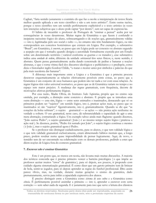 Sapientiam Autem Non Vincit Malitia
www.seminariodefilosofia.org
Todos os direitos reservados. Nenhuma parte desta obra pode ser reproduzida, arquivada ou
transmitida de nenhuma forma ou por nenhum meio, sem a permissão expressa do autor.
26
Cagliari, “faria sentido justamente o contrário do que faz a escola: a interpretação de textos ficaria
melhor quando aplicada a um texto científico e não a um texto artístico”. Entre outras razões,
porque o texto científico tem um sentido perfeitamente explicitável e o texto artístico às vezes
tem intenções subjetivas que o aluno pode captar “por dentro”, sem ser capaz de expressá-las.
O hábito de incumbir o professor de Português de “ensinar a pensar” acaba por ter
consequências às vezes desastrosas. Muitas regras de Gramática o que fazem é confundir o
incipiente raciocínio lógico do aluno, sobrecarregando-o de noções que, gramaticalmente válidas
— isto é, legitimadas pelo uso social e culto —, no entanto não têm fundamento lógico, ou não
correspondem aos conceitos homônimos que existem em Lógica. Por exemplo, o substantivo
“Brasil”, em Gramática, é concreto, ao passo que em Lógica pode ser concreto ou abstrato segundo
a acepção em que é tomado; quando designa a autoridade formalmente exercida por um Estado
sobre um determinado território ( variável conforme as guerras e os tratados ), esse substantivo
indica uma unidade de ordem, diferente da unidade substancial dos seres físicos; e, neste sentido, é
abstrato. Quem pensa gramaticalmente acaba dando concretude de pedras e bananas a noções
abstratas, o que o torna vítima fácil dos discursos ideológicos e publicitários e o predispõe, como
dizia o historiador inglês Gordon Childe, “a matar e morrer antes por símbolos e palavras do que
pela mais suculenta das bananas”.
A diferença mais importante entre a Lógica e a Gramática é que a primeira procura
descrever esquematicamente as relações efetivamente possíveis entre coisas, ao passo que a
Gramática é um conjunto de usos humanos que podem não ter nada a ver com essas relações. As
regras lógicas têm valor universal normativo, ao passo que as de Gramática variam no tempo e no
espaço sem maior prejuízo. A mudança das regras gramaticais, com frequência, decorre de
motivações afetivas perfeitamente ilógicas.
Por essa razão, Madre Olívia, do Instituto Sedes Sapientiae, propõe que no ensino seja
omitida, por exemplo, a distinção entre concreto e abstrato. E propõe que se introduza uma
outra distinção — esta sim, lógica — entre seres animados e inanimados, destacando que só os
primeiros podem ser “sujeitos” em sentido lógico, isto é, praticar ações reais, ao passo que os
inanimados só são “sujeitos” figurativamente, isto é, gramaticalmente. Quando se diz que “as
cotações da bolsa subiram”, o sujeito gramatical — as ações — não pratica ação nenhuma: na
verdade a sofrem. O uso gramatical, neste caso, dá substancialidade e capacidade de agir a uma
mera abstração, contrariando a lógica. Um exemplo talvez ainda mais flagrante: quando dizemos,
“João surrou Pedro”, o sujeito gramatical ( João ) é ao mesmo tempo sujeito lógico ( praticou a
ação real ). Se dizemos, porém, “Pedro foi surrado por João”, o sujeito lógico continua o mesmo
( é João ), mas o sujeito gramatical agora é Pedro.
Se o professor não distinguir cuidadosamente, para os alunos, o que tem validade lógica e
o que tem validade gramatical exclusivamente, estará alimentando hábitos mentais que, a longo
prazo, podem resultar numa quase impossibilidade de pensar logicamente. Aqui, de novo, o
remédio tem de ser encontrado na colaboração com os demais professores, pedindo a estes que
dêem noções de Lógica fora do contexto gramatical.
7. Escrever não é ensinar Gramática
Este é um ponto que, ao menos em teoria, não levanta mais muitas discussões. A maioria
dos teóricos concorda que é preciso primeiro vencer a barreira psicológica ( o que impõe ao
professor aceitar muitos “erros” de gramática ), para só depois, aos poucos, ir propondo com
cuidado alguma sistematização gramatical. É como dizer que um garoto primeiro tem de brincar
de bola, sentir-se jogador, para só depois aprender as regras do futebol profissional. Dito assim
parece óbvio, mas, na verdade, durante muitas gerações o ensino da gramática, dado
prematuramente, serviu para inibir a capacidade expressiva dos alunos.
É preciso distinguir entre a Gramática como sistema de usos cultos e a Gramática como
ciência. É perfeitamente possível assimilar a primeira — isto é, aprender a escrever com certa
correção — sem saber nada da segunda. E é justamente para isso que serve a leitura dos clássicos
 