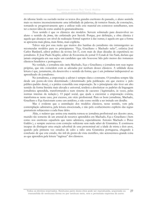 Sapientiam Autem Non Vincit Malitia
www.seminariodefilosofia.org
Todos os direitos reservados. Nenhuma parte desta obra pode ser reproduzida, arquivada ou
transmitida de nenhuma forma ou por nenhum meio, sem a permissão expressa do autor.
27
do idioma: lendo ou ouvindo recitar os textos dos grandes escritores do passado, o aluno assimila
mais ou menos inconscientemente uma infinidade de palavras, de torneios frasais, de conotações,
tornando-se progressivamente apto a utilizar todo esse material em contextos semelhantes, sem
ter a menor idéia de como analisá-lo gramaticalmente.
Nesse sentido é que os clássicos são modelos. Servem sobretudo para desenvolver no
aluno o sentido da forma, tão enfatizado por Savioli. Porque, por definição, a obra clássica é
aquela que alcançou um nível de realização formal superior à das outras; é aquela em que a forma
se apresenta mais plena, mais firme, mais explícita.
Talvez seja por essa razão que muitos dos bambas do jornalismo são intransigentes ao
recomendar modelos para os principiantes: “Eça, Graciliano e Machado neles”, enfatiza José
Carlos Bardawil, editor político da revista Isto É, com mais de duas décadas de experiência no
jornalismo. E José Paulo Kupfer, editor de Economia do jornal O Estado de São Paulo, declara que
jamais empregaria em sua seção um candidato que não houvesse lido pelo menos dez romances
clássicos brasileiros e portugueses.
Na verdade, o jornalista não imita Machado, Eça e Graciliano; o jornalista tem suas regras
próprias, que não coincidem com as adotadas por nenhum desses clássicos. A utilidade dessa
leitura é que, justamente, ela desenvolve o sentido da forma, que é um preliminar indispensável ao
aprendizado do jornalismo.
No jornalismo, a empostação a adotar é sempre clara e constante. O jornalista sempre fala
desde um ponto-de-vista determinado ( determinado pela publicação em que escreve e pelo
público-padrão desta), e a prática consolida essa empostação. Se o principiante não tiver um alto
sentido da forma literária mais elevada e universal, tenderá a absolutizar os padrões da linguagem
jornalística aprendida, transformando-a num sistema de cacoetes ( legitimados, às vezes, pelas
normas internas da redação ). O papel social, que ajuda a encontrar a empostação correta,
transforma-se neste caso, por excesso, em vício profissional. Para os bons jornalistas, Machado,
Graciliano e Eça funcionam como um antídoto, e não como molde a ser imitado em detalhe.
Mas é evidente que a assimilação dos modelos clássicos, nesse sentido, vem pela
contemplação admirativa, pela leitura emocionada, e não pelo conhecimento explícito das regras
gramaticais subjacentes a cada frase deles.
Aliás, o redator que assina esta matéria tornou-se jornalista profissional aos dezoito anos,
munido tão somente de um arsenal de recursos aprendidos em Machado, Eça e Graciliano ( bem
como nos escritores espanhóis que tanto admirava, especialmente Antonio Machado e Perez
Galdós ), e sempre escreveu com correção suficiente sem nada saber de Gramática. E continuou
incapaz de distinguir uma oração adverbial de uma pronominal até a idade de trinta e dois anos,
quando pela primeira vez estudou de cabo a rabo uma Gramática portuguesa, chegando à
conclusão de que este estudo, tão útil do ponto-de-vista científico, não acrescentava grande coisa
ao que aprendera pela leitura “ingênua” dos clássicos.
 