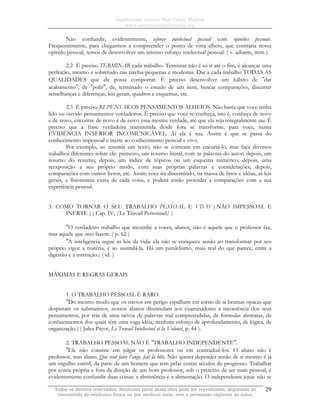 Sapientiam Autem Non Vincit Malitia
www.seminariodefilosofia.org
Todos os direitos reservados. Nenhuma parte desta obra pode ser reproduzida, arquivada ou
transmitida de nenhuma forma ou por nenhum meio, sem a permissão expressa do autor.
29
Não confundir, evidentemente, esforço intelectual pessoal com opiniões pessoais.
Frequentemente, para chegarmos a compreender o ponto de vista alheio, que contraria nossa
opinião pessoal, temos de desenvolver um intenso esforço intelectual pessoal. ( v. adiante, item ).
2.2 É preciso TERMINAR cada trabalho. Terminar não é só ir até o fim, é alcançar uma
perfeição, mesmo e sobretudo nas tarefas pequenas e modestas. Dar a cada trabalho TODAS AS
QUALIDADES que ele possa comportar. É preciso desenvolver um hábito de ″dar
acabamento″, de ″polir″, de, terminado o estudo de um item, buscar comparações, discernir
semelhanças e diferenças, leis gerais, quadros e esquemas, etc.
2.3 É preciso REPENSAR OS PENSAMENTOS ALHEIOS. Não basta que voce tenha
lido ou ouvido pensamentos verdadeiros. É preciso que voce re-conheça, isto é, conheça de novo
e de novo, encontre de novo e de novo essa mesma verdade, até que ela seja integralmente sua. É
preciso que a frase verdadeira transmitida desde fora se transforme, para voce, numa
EVIDÊNCIA INTERIOR INCOMUNICÁVEL. Aí ela é sua. Assim é que se passa do
conhecimento impessoal e inerte ao conhecimento pessoal e vivo.
Por exemplo, ao resumir um texto, não se contente em encurtá-lo, mas faça diversos
trabalhos diferentes sobre ele: primeiro, um resumo literal, com as palavras do autor; depois, um
resumo do resumo; depois, um índice de tópicos ou um esquema numérico; depois, uma
reexposição a seu próprio modo, com suas próprias palavras e considerações; depois,
comparações com outros livros, etc. Assim voce irá discernindo, na massa de fatos e idéias, as leis
gerais, a fisionomia exata de cada coisa, e poderá então proceder a comparações com a sua
experiência pessoal.
3. COMO TORNAR O SEU TRABALHO PESSOAL E VIVO ( NÃO IMPESSOAL E
INERTE ) ( Cap. IV, /Le Travail Personnel/ )
″O verdadeiro trabalho que incumbe a voces, alunos, não é aquele que o professor faz,
mas aquele que voces fazem. ( p. 62 )
″A inteligência segue as leis da vida: ela não se enriquece senão ao transformar por seu
próprio vigor a matéria, e ao assimilá-la. Há um paralelismo, mais real do que parece, entre a
digestão e a instrução.( ( id. )
MÁXIMAS E REGRAS GERAIS
1. O TRABALHO PESSOAL É RARO.
″Do mesmo modo que os navios em perigo espalham em torno de si brumas opacas que
despistam os submarinos, nossos alunos dissimulam aos examinadores a incoerência dos seus
pensamentos, por trás de uma névoa de palavras mal compreendidas, de fórmulas abstratas, de
conhecimentos dos quais têm uma vaga idéia; nenhum esforço de aprofundamento, de lógica, de
organização.( ( Jules Payot, Le Travail Intellectuel et la Volonté, p. 44 ).
2. TRABALHO PESSOAL NÃO É ″TRABALHO INDEPENDENTE″.
″Ele não consiste em julgar os professores ou em contradizê-los. O aluno não é
professor, mas aluno. Qui veut faire l’ange, fait la bête. Não querer depender senão de si mesmo é já
um orgulho estéril, da parte de um homem que tem pelas costas séculos de progresso. Trabalhar
por conta própria e fora da direção de um bom professor, sob o pretexto de ser mais pessoal, é
evidentemente confundir duas coisas: a abstinência e a alimentação. O independente jejua: não se
 