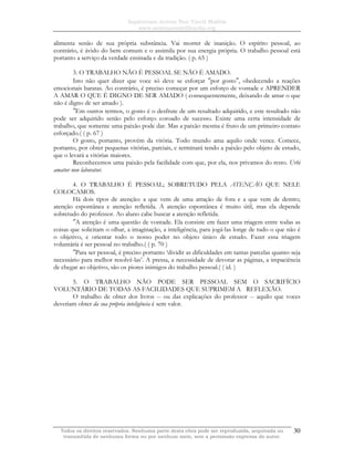 Sapientiam Autem Non Vincit Malitia
www.seminariodefilosofia.org
Todos os direitos reservados. Nenhuma parte desta obra pode ser reproduzida, arquivada ou
transmitida de nenhuma forma ou por nenhum meio, sem a permissão expressa do autor.
30
alimenta senão de sua própria substância. Vai morrer de inanição. O espírito pessoal, ao
contrário, é ávido do bem comum e o assimila por sua energia própria. O trabalho pessoal está
portanto a serviço da verdade ensinada e da tradição. ( p. 65 )
3. O TRABALHO NÃO É PESSOAL SE NÃO É AMADO.
Isto não quer dizer que voce só deve se esforçar ″por gosto″, obedecendo a reações
emocionais baratas. Ao contrário, é preciso começar por um esforço de vontade e APRENDER
A AMAR O QUE É DIGNO DE SER AMADO ( consequentemente, deixando de amar o que
não é digno de ser amado ).
″Em outros termos, o gosto é o desfrute de um resultado adquirido, e este resultado não
pode ser adquirido senão pelo esforço coroado de sucesso. Existe uma certa intensidade de
trabalho, que somente uma paixão pode dar. Mas a paixão mesma é fruto de um primeiro contato
esforçado.( ( p. 67 )
O gosto, portanto, provém da vitória. Todo mundo ama aquilo onde vence. Comece,
portanto, por obter pequenas vitórias, parciais, e terminará tendo a paixão pelo objeto de estudo,
que o levará a vitórias maiores.
Reconhecemos uma paixão pela facilidade com que, por ela, nos privamos do resto. Urbi
amatur non laboratur.
4. O TRABALHO É PESSOAL; SOBRETUDO PELA ATENÇÃO QUE NELE
COLOCAMOS.
Há dois tipos de atenção: a que vem de uma atração de fora e a que vem de dentro;
atenção espontânea e atenção refletida. A atenção espontânea é muito útil, mas ela depende
sobretudo do professor. Ao aluno cabe buscar a atenção refletida.
″A atenção é uma questão de vontade. Ela consiste em fazer uma triagem entre todas as
coisas que solicitam o olhar, a imaginação, a inteligência, para jogá-las longe de tudo o que não é
o objetivo, e orientar todo o nosso poder no objeto único de estudo. Fazer essa triagem
voluntária é ser pessoal no trabalho.( ( p. 70 )
″Para ser pessoal, é preciso portanto ‘dividir as dificuldades em tantas parcelas quanto seja
necessário para melhor resolvê-las’. A pressa, a necessidade de devorar as páginas, a impaciência
de chegar ao objetivo, são os piores inimigos do trabalho pessoal.( ( id. )
5. O TRABALHO NÃO PODE SER PESSOAL SEM O SACRIFÍCIO
VOLUNTÁRIO DE TODAS AS FACILIDADES QUE SUPRIMEM A REFLEXÃO.
O trabalho de obter dos livros -- ou das explicações do professor -- aquilo que voces
deveriam obter da sua própria inteligência é sem valor.
 