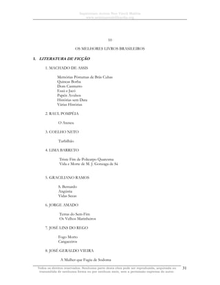 Sapientiam Autem Non Vincit Malitia
www.seminariodefilosofia.org
Todos os direitos reservados. Nenhuma parte desta obra pode ser reproduzida, arquivada ou
transmitida de nenhuma forma ou por nenhum meio, sem a permissão expressa do autor.
31
10
OS MELHORES LIVROS BRASILEIROS
I. LITERATURA DE FICÇÃO
1. MACHADO DE ASSIS
Memórias Póstumas de Brás Cubas
Quincas Borba
Dom Casmurro
Esaú e Jacó
Papéis Avulsos
Histórias sem Data
Várias Histórias
2. RAUL POMPÉIA
O Ateneu
3. COELHO NETO
Turbilhão
4. LIMA BARRETO
Triste Fim de Policarpo Quaresma
Vida e Morte de M. J. Gonzaga de Sá
5. GRACILIANO RAMOS
S. Bernardo
Angústia
Vidas Secas
6. JORGE AMADO
Terras do Sem-Fim
Os Velhos Marinheiros
7. JOSÉ LINS DO REGO
Fogo Morto
Cangaceiros
8. JOSÉ GERALDO VIEIRA
A Mulher que Fugiu de Sodoma
 