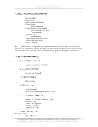 Sapientiam Autem Non Vincit Malitia
www.seminariodefilosofia.org
Todos os direitos reservados. Nenhuma parte desta obra pode ser reproduzida, arquivada ou
transmitida de nenhuma forma ou por nenhum meio, sem a permissão expressa do autor.
33
II. OBRAS POÉTICAS IMPORTANTES
Gonçalves Dias
Castro Alves
Alphonsus de Guimaraens
Cruz e Souza
Manuel Bandeira
Carlos Drummond de Andrade
João Cabral de Melo Neto
Cecília Meirelles
Jorge de Lima
Murilo Mendes
Alphonsus de Guimarães Filho
Alberto da Cunha Mello
Bruno Tolentino
NB - O melhor de uma obra poética está com frequência em pequenas peças isoladas, motivo
pelo qual não interessa dar o nome dos livros em que constam, em geral meras coletâneas. Cada
um dos poetas acima citados é autor de pelo menos uma pequena obra-prima indiscutível.
III. ESTUDOS LITERÁRIOS
1. MÁRIO DE ANDRADE
Aspectos da Literatura Brasileira
2. MANUEL BANDEIRA
Itinerário de Pasárgada
3. SÉRGIO MILLIET
Diário Crítico
4. ÁLVARO LINS
Jornal de Crítica
A Técnica do Romance em Marcel Proust
5. OTTO MARIA CARPEAUX
História da Literatura Ocidental, 7 vols.
Origens e Fins
A Cinza do Purgatório
Retratos e Leituras
A Literatura Alemã
6. AUGUSTO MEYER
A Forma Secreta
Preto e Branco
 