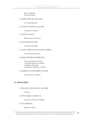 Sapientiam Autem Non Vincit Malitia
www.seminariodefilosofia.org
Todos os direitos reservados. Nenhuma parte desta obra pode ser reproduzida, arquivada ou
transmitida de nenhuma forma ou por nenhum meio, sem a permissão expressa do autor.
36
Raízes do Brasil
Visão do Paraíso
13. FERNANDO DE AZEVEDO
A Cultura Brasileira
14. LUÍS DA CÂMARA CASCUDO
Civilização e Cultura
15. VIANNA MOOG
Bandeirantes e Pioneiros
16. RAYMUNDO FAORO
Os Donos do Poder
17. JOÃO CAMILO DE OLIVEIRA TORRES
Teoria Geral da História
18. JOSÉ HONÓRIO RODRIGUES
Teoria da História do Brasil
A Pesquisa Histórica no Brasil
Aspirações Nacionais
Conciliação e Reforma no Brasil
19. ROBERTO MANGABEIRA UNGER
Conhecimento e Política
VI. MISCELÂNEA
1. FRANCISCO DO MONTE-ALVERNE
Sermões
2. OTTO MARIA CARPEAUX
Uma Nova História da Música
3. RUY BARBOSA
Discursos Seletos
 