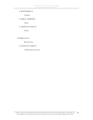 Sapientiam Autem Non Vincit Malitia
www.seminariodefilosofia.org
Todos os direitos reservados. Nenhuma parte desta obra pode ser reproduzida, arquivada ou
transmitida de nenhuma forma ou por nenhum meio, sem a permissão expressa do autor.
37
4. RUBEM BRAGA
Crônicas
5. JORGE ANDRADE
Teatro
6. ARIANO SUASSUNA
Teatro
7. PEDRO NAVA
Baú de Ossos
8. GUSTAVO CORÇÃO
A Descoberta do Outro
 