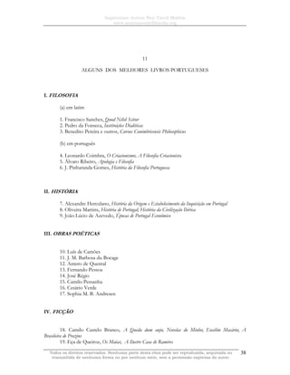 Sapientiam Autem Non Vincit Malitia
www.seminariodefilosofia.org
Todos os direitos reservados. Nenhuma parte desta obra pode ser reproduzida, arquivada ou
transmitida de nenhuma forma ou por nenhum meio, sem a permissão expressa do autor.
38
11
ALGUNS DOS MELHORES LIVROS PORTUGUESES
I. FILOSOFIA
(a) em latim
1. Francisco Sanches, Quod Nihil Scitur
2. Pedro da Fonseca, Instituições Dialéticas
3. Benedito Pereira e outros, Cursus Conimbricensis Philosophicus
(b) em português
4. Leonardo Coimbra, O Criacionismo; A Filosofia Criacionista
5. Álvaro Ribeiro, Apologia e Filosofia
6. J. Pinharanda Gomes, História da Filosofia Portuguesa
II. HISTÓRIA
7. Alexandre Herculano, História da Origem e Estabelecimento da Inquisição em Portugal
8. Oliveira Martins, História de Portugal; História da Civilização Ibérica
9. João Lúcio de Azevedo, Épocas de Portugal Econômico
III. OBRAS POÉTICAS
10. Luís de Camões
11. J. M. Barbosa du Bocage
12. Antero de Quental
13. Fernando Pessoa
14. José Régio
15. Camilo Pessanha
16. Cesário Verde
17. Sophia M. B. Andresen
IV. FICÇÃO
18. Camilo Castelo Branco, A Queda dum anjo; Novelas do Minho; Eusébio Macário; A
Brasileira de Prazins
19. Eça de Queiroz, Os Maias; A Ilustre Casa de Ramires
 