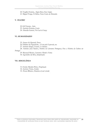 Sapientiam Autem Non Vincit Malitia
www.seminariodefilosofia.org
Todos os direitos reservados. Nenhuma parte desta obra pode ser reproduzida, arquivada ou
transmitida de nenhuma forma ou por nenhum meio, sem a permissão expressa do autor.
39
20. Vergílio Ferreira, Alegria Breve; Para Sempre
21. Miguel Torga, Os Bichos; Novos Contos da Montanha
V. TEATRO
22. Gil Vicente, Autos
23. Antônio Ferreira, Castro
24. Almeida Garrett, Frei Luís de Souza
VI. HUMANIDADES
25. Antero de Quental, Prosas
26. Fidelino de Figueiredo, A Luta pela Expressão, etc
27. Antônio Sérgio, Ensaios, 5 volumes
28. Antônio José Saraiva, História da Literatura Portuguesa; Para a História da Cultura em
Portugal
29. Massaud Moisés, Literatura: Mundo e Forma
30. Agostinho da Silva, Interpretações
VII. MISCELÂNEA
31. Fernão Mendes Pinto, Peregrinação
32. Antônio Vieira, Sermões
33. Álvaro Ribeiro, Memórias de um Letrado
 