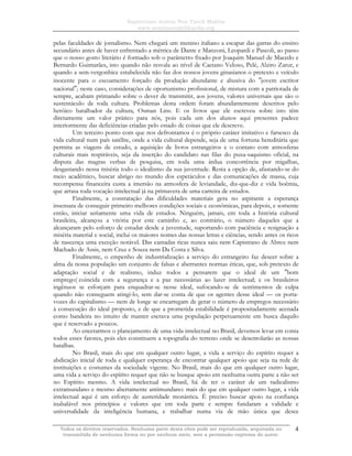 Sapientiam Autem Non Vincit Malitia
www.seminariodefilosofia.org
Todos os direitos reservados. Nenhuma parte desta obra pode ser reproduzida, arquivada ou
transmitida de nenhuma forma ou por nenhum meio, sem a permissão expressa do autor.
4
pelas faculdades de jornalismo. Nem chegará um menino italiano a escapar das garras do ensino
secundário antes de haver enfrentado a métrica de Dante e Manzoni, Leopardi e Pascoli, ao passo
que o nosso gosto literário é formado sob o parâmetro fixado por Joaquim Manuel de Macedo e
Bernardo Guimarães, isto quando não resvala ao nível de Caetano Veloso, Pelé, Alziro Zarur, e
quando a sem-vergonhice estabelecida não faz dos nossos jovens ginasianos o pretexto e veículo
inocente para o escoamento forçado da produção abundante e abusiva do ″jovem escritor
nacional″; neste caso, considerações de oportunismo profissional, de mistura com a patriotada de
sempre, acabam primando sobre o dever de transmitir, aos jovens, valores universais que são o
sustentáculo de toda cultura. Problemas desta ordem foram abundantemente descritos pelo
heróico batalhador da cultura, Osman Lins. E os livros que ele escreveu sobre isto têm
diretamente um valor prático para nós, pois cada um dos alunos aqui presentes padece
interiormente das deficiências criadas pelo estado de coisas que ele descreve.
Um terceiro ponto com que nos defrontamos é o próprio caráter imitativo e farsesco da
vida cultural num país satélite, onde a vida cultural depende, seja de uma fortuna hereditária que
permita as viagens de estudo, a aquisição de livros estrangeiros e o contato com atmosferas
culturais mais respiráveis, seja da inserção do candidato nas filas do puxa-saquismo oficial, na
disputa das magras verbas de pesquisa, em toda uma árdua concorrência por migalhas,
desgastando nessa miséria todo o idealismo da sua juventude. Resta a opção de, afastando-se do
meio acadêmico, buscar abrigo no mundo dos espetáculos e das comunicações de massa, cuja
recompensa financeira custa a imersão na atmosfera de leviandade, diz-que-diz e vida boêmia,
que arrasa toda vocação intelectual já na primavera de uma carreira de estudos.
Finalmente, a constatação das dificuldades materiais gera no aspirante a esperança
insensata de conseguir primeiro melhores condições sociais e econômicas, para depois, e somente
então, iniciar seriamente uma vida de estudos. Ninguém, jamais, em toda a história cultural
brasileira, alcançou a vitória por este caminho e, ao contrário, o número daqueles que a
alcançaram pelo esforço de estudar desde a juventude, suportando com paciência e resignação a
miséria material e social, inclui os maiores nomes das nossas letras e ciências, sendo antes os ricos
de nascença uma exceção notável. Das camadas ricas nunca saiu nem Capistrano de Abreu nem
Machado de Assis, nem Cruz e Souza nem Da Costa e Silva.
Finalmente, o empenho de industrialização a serviço do estrangeiro faz descer sobre a
alma da nossa população um conjunto de falsas e aberrantes normas éticas, que, sob pretexto de
adaptação social e de realismo, induz todos a pensarem que o ideal de um ″bom
emprego( coincida com a segurança e a paz necessárias ao lazer intelectual; e os brasileiros
ingênuos se esforçam para enquadrar-se nesse ideal, sufocando-se de sentimentos de culpa
quando não conseguem atingi-lo, sem dar-se conta de que os agentes desse ideal — os porta-
vozes do capitalismo — nem de longe se encarregam de gerar o número de empregos necessário
à consecução do ideal proposto, e de que a prometida estabilidade é propositadamente acenada
como bandeira no intuito de manter escrava uma população perpetuamente em busca daquilo
que é reservado a poucos.
Ao encetarmos o planejamento de uma vida intelectual no Brasil, devemos levar em conta
todos esses fatores, pois eles constituem a topografia do terreno onde se desenrolarão as nossas
batalhas.
No Brasil, mais do que em qualquer outro lugar, a vida a serviço do espírito requer a
abdicação inicial de toda e qualquer esperança de encontrar qualquer apoio que seja na rede de
instituições e costumes da sociedade vigente. No Brasil, mais do que em qualquer outro lugar,
uma vida a serviço do espírito requer que não se busque apoio em nenhuma outra parte a não ser
no Espírito mesmo. A vida intelectual no Brasil, há de ter o caráter de um radicalismo
extramundano e mesmo abertamente antimundano: mais do que em qualquer outro lugar, a vida
intelectual aqui é um esforço de austeridade monástica. É preciso buscar apoio na confiança
inabalável nos princípios e valores que em toda parte e sempre fundaram a validade e
universalidade da inteligência humana, e trabalhar numa via de mão única que desce
 