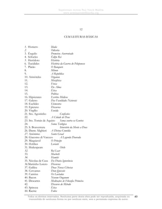 Sapientiam Autem Non Vincit Malitia
www.seminariodefilosofia.org
Todos os direitos reservados. Nenhuma parte desta obra pode ser reproduzida, arquivada ou
transmitida de nenhuma forma ou por nenhum meio, sem a permissão expressa do autor.
40
12
CEM LEITURAS BÁSICAS
1. Homero Ilíada
2. Odisséia
3. Ésquilo Prometeu Acorrentado
4. Sófocles Édipo Rei
5. Heródoto História
6. Tucídides História da Guerra do Peloponeso
7. Platão O Banquete
8. Mênon
9. A República
10. Aristóteles Organon
11. Metafísica
12. Física
13. Da Alma
14. Ética
15. Política
16. Hipócrates Escritos Médicos
17. Galeno Das Faculdades Naturais
18. Euclides Elementos
19. Epicteto Discursos
20. Virgílio Eneida
21. Sto. Agostinho Confissões
22. A Cidade de Deus
23. Sto. Tomás de Aquino Suma contra os Gentios
24. Suma Teológica
25. S. Boaventura Itinerário da Mente a Deus
26. Dante Alighieri A Divina Comédia
27. Anônimo Santo Graal
28. Giacomo di Varezzo A Legenda Dourada
29. Maquiavel O Príncipe
30. Hobbes Leviatã
31. Shakespeare Otelo
32. Rei Lear
33. Macbeth
34. Hamlet
35. Nicolau de Cusa Da Douta Ignorância
36.Martinho Lutero Discursos
37. Galileu Duas Novas Ciências
38. Cervantes Dom Quixote
39. Camões Os Lusíadas
40. Bacon Novum Organum
41. Descartes Meditações de Filosofia Primeira
42. Discurso do Método
43. Spinoza Ética
44. Racine Fedra
 