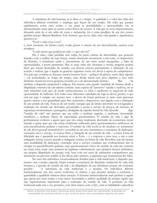 Sapientiam Autem Non Vincit Malitia
www.seminariodefilosofia.org
Todos os direitos reservados. Nenhuma parte desta obra pode ser reproduzida, arquivada ou
transmitida de nenhuma forma ou por nenhum meio, sem a permissão expressa do autor.
6
A substância da vida humana, já se disse, é o tempo. A qualidade e o valor das vidas dos
indivíduos diferem conforme o emprego que façam do seu tempo. Há vidas que passam
rapidamente, como num sonho, e nas quais as possibilidades e oportunidades vão se
desmanchando umas após as outras, como flocos de nuvens. A vida que se esvai traiçoeiramente,
deixando atrás de si um saldo de vazio e melancolia, foi o tema predileto de um dos nossos
grandes poetas: Manoel Bandeira. Este homem, que levou, aliás, uma vida grande e significativa,
queixava-se:
"Levei a vida à toa, à toa",
e, num momento de lirismo cruel, vendo passar o enterro de um desconhecido, cantava com
amargura
"a vida inteira que poderia ter sido / e que não foi".
Há, é claro, vidas perdidas sem culpa; há puras vítimas da adversidade, que perecem
lutando, com o melhor de suas forças, contra obstáculos invencíveis: a má sorte, os imprevistos
da História, a resistência surda e inconsciente de um meio social mesquinho, a falta de
oportunidades, a morte prematura. Mas se estas vidas não alcançam a vitória, ninguém poderá
dizer que foram destituídas de sentido: sua derrota encerra precisamente a afirmação de um
sentido a realizar, que é legado às gerações seguintes como um dever à espera de cumprimento.
Um país que condena ao fracasso muitos homens bons -- pedaços de gênios, como disse alguém
-- vai acumulando, ao longo do tempo, uma dívida moral cujo peso deprime e seca todo
idealismo moral nas novas gerações, levando-as a um desencantado cinismo. Mas há
também a dispersão proposital e culposa. Ela assume uma grande variedade de formas, desde a
dilapidação ostensiva de um talento evidente (uma espécie de "protesto" suicida e vaidoso), até as
sutis manobras com que, de modo semiconsciente, os tolos e medíocres se esquivam de toda
oportunidade de melhorar. Em todas essas diferentes variedades de fuga ao dever, porém, o que
está em jogo é sempre um mesmo erro: o desvio de forças preciosas (e tanto mais preciosas
quanto menor a sua quantidade) para fins ocasionais e dispersivos, sem ligação com a afirmação
de um sentido da vida. Trata-se de um roubo: energias que de direito deveriam ser consagradas à
realização do sentido são desviadas, prostituídas e postas a serviço de desejos, de temores, de
esperanças momentâneas e passageiras, desligadas da espinha dorsal da vida. Quando digo
"sentido da vida" não pensem que me refiro a nenhum segredo, a nenhuma obscuridade
metafísica, a nenhum objeto de especulação pseudomística. O sentido da vida é algo de
perfeitamente evidente a quem quer que não esteja totalmente destituído de consciência moral
natural, a quem quer que não esteja totalmente embotado pelos questionamentos artificiosos de
uma pseudocultura pedante e narcótica. O sentido da vida revela-se de imediato no sentimento
de um dever pessoal intransferível e consolida-se em atos sistemáticos e constantes de dedicação,
veneração ativa e serviço. A certeza firme e tranquila de um sentido da vida -- a única forma de
felicidade que é garantida aos homens sobre a Terra -- é a resposta a esses atos, e não a uma
indagação teórica (exceto quando a indagação teórica, na forma de vida filosófica, seja ela mesma
uma modalidade de dedicação, veneração ativa e serviço; condição que evidentemente não se
cumpre no pseudofilósofo pedante, cujo questionamento cético do sentido da vida não costuma
ser outra coisa senão uma tentativa de legitimar sofisticamente seus próprios desejos arbitrários,
sua própria dilapidação de energia vital, bem com um meio de arrebanhar companheiros que
amenizem sua perversa solidão (e lhe dêem, pelo número, a segurança que intimamente lhe falta).
No caso dos indivíduos vocacionalmente dotados para a vida intelectual ( e daqueles que,
mesmo sem vocação especial, hajam tomado consciência da dimensão intelectual de toda vida
humana ), a questão do sentido da vida e da dilapidação da sua substância assume um contorno
peculiar. A substância da vida intelectual é a atenção. Os indivíduos diferem
intelectualmente uns dos outros conforme os objetos a que prestam atenção e conforme a
quantidade e qualidade relativas dessa atenção. O homem intelectualmente mais perfeito é aquele
que presta por mais tempo e com maior intensidade a melhor qualidade de atenção àquilo que
seja supremamente importante para a realização do sentido da vida. A perfeição na vida
intelectual nada tem a ver, portanto, com dons inatos, com o Q.I., com as habilidades específicas
 
