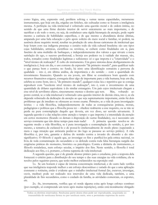 Sapientiam Autem Non Vincit Malitia
www.seminariodefilosofia.org
Todos os direitos reservados. Nenhuma parte desta obra pode ser reproduzida, arquivada ou
transmitida de nenhuma forma ou por nenhum meio, sem a permissão expressa do autor.
7
como lógica, arte, expressão oral, problem solving e outras tantas capacidades, meramente
instrumentais, que hoje em dia, erigidas em fetiches, são cultuadas como se fossem a inteligência
mesma. A perfeição na vida intelectual é sobretudo uma questão moral e de ordem íntima, no
sentido de que uma firme decisão interior de servir unicamente ao mais importante, e de
sacrificar a ele todo o resto, ou seja, de estabelecer uma rígida hierarquia da atenção, pode suprir
mesmo a carência de habilidades específicas, e de que mesmo a abundância destas últimas,
amparada por uma bela educação e pelo apoio solícito do meio social e familiar, só poderá, na
ausência desse requisito moral, resultar na produção de uma dessas caricaturas de intelectual que
hoje lotam com sua indigesta presença o cenário todo da vida cultural brasileira: são uns tipos
cujas habilidades, artísticas, científicas ou retóricas, se exibem como finalidades em si, para
fascínio de uma multidão de basbaques, e independentemente dos valores a que sirvam: a mera
satisfação do ego, o sucesso profissional, a lisonja aos poderes ou à vaidade das massas, são,
todos, tomados como finalidades legítimas e suficientes: só o que importa é a "criatividade" e o
"nível técnico de realização". É culto do instrumento. Um grave sintoma desse desfiguramento da
inteligência é, hoje em dia, o uso corrente da expressão "de primeiro mundo", para qualificar tudo
o que pareça bom e correto; no fundo, há nisto uma identificação sorrateira e perversa da
qualidade -- isto é, em última análise, da importância e do sentido -- com a quantidade do
investimento financeiro. Quando eu era jovem, um filme se considerava bom quando com
recursos financeiros exíguos, conseguia dizer algo de importante para a vida humana; hoje em dia,
celebra-se como bom, isto é, "de primeiro mundo", qualquer coisa ôca e repetitiva que se consiga
reproduzir com "excelente nível técnico de realização", isto é, com o investimento de uma
quantidade de dólares equivalente à do similar estrangeiro. Um país cujos intelectuais chegam a
esse nível de servilismo abjeto, sinceramente: merece o destino que tem. Mas, voltando ao
ponto central, se a vida intelectual é sobretudo uma questão interior de decisão ética, isto é, se ela
depende sobretudo da dedicação da atenção ao que seja supremamente importante, então há dois
problemas que de imediato se oferecem ao nosso exame. Primeiro, se a vida de pura investigação
teórica -- a vida filosófica, independentemente de todas as consequências práticas, morais,
pedagógicas e políticas que a filosofia possa ter -- obedece realmente a esse requisito, ou se não se
perde na pura contemplação daquilo que deveria, em vez disso, ser servido ativamente. A
segunda questão é a das relações entre atenção e tempo: o que importa é a intensidade da atenção
em certos momentos (ficando os demais à disposição de outras finalidades), ou é necessário um
serviço constante que não deixe tempo para mais nada? A primeira questão resolve-se do
seguinte modo: a vida filosófica, se é pura investigação e contemplação do sentido, é, por isto
mesmo, a tentativa de esclarecê-lo e de possuí-lo intelectualmente de modo pleno (superando a
mera e vaga intuição que arriscaria perder-se tão logo se passasse ao serviço prático). A vida
filosófica é, por isto, garantia e defesa do sentido contra a invasão do absurdo e do não-
significativo. O filósofo é aquele que, ao investigar os fins e purificá-los pela crítica racional, os
livra de toda contaminação do secundário e os defende contra toda falsa hierarquia surgida das
exigências práticas do momento, histórico ou psicológico. Contra a idolatria do instrumento, o
filósofo restabelece, num esforço secular, o império dos fins. Neste sentido, a filosofia é total
dedicação aos fins, e é, portanto, a forma suprema de vida intelectual.
A segunda questão, que é de grande alcance prático para o estudante, pois a resposta dela
fornecerá o critério para a distribuição do seu tempo e das suas energias na vida cotidiana, ela se
resolve pelos seguintes passos, que serão melhor esclarecidos na exposição oral:
1o. Se um homem é capaz de intensa concentração intelectual, e de outro lado verifica
que sua inteligência responde melhor a um esforço descontínuo e variado do que a uma aplicação
constante e rotineira, então é evidente que o trabalho intelectual formal (ler, escrever, investigar,
ouvir, meditar) pode ser realizado nos intervalos de uma vida dedicada, também, a uma
pluralidade de fins secundários, como o cuidado da família, as atividades comerciais, os esportes,
etc.
2o. -Se, inversamente, verifica que só rende alguma coisa após longo esforço contínuo
(por exemplo, só compreende um texto após muitas repetições), então está moralmente obrigado
 