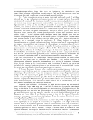 Sapientiam Autem Non Vincit Malitia
www.seminariodefilosofia.org
Todos os direitos reservados. Nenhuma parte desta obra pode ser reproduzida, arquivada ou
transmitida de nenhuma forma ou por nenhum meio, sem a permissão expressa do autor.
8
a desempenhar esse esforço. Esses dois tipos de inteligência são determinados pela
caracterologia individual, e é inútil lutar contra a natureza. Cada qual deve contentar-se com o seu
tipo e tentar obter dele o melhor que possa, cultivando um estilo próprio.
3o. Porém essa diferença refere-se apenas à atividade intelectual formal. A atividade
informal, que é o que verdadeiramente interessa, consiste em prosseguir na busca do essencial
através de toda a variedade das situações e atividades humanas. deste modo, não importa o que
um homem esteja fazendo aparentemente e na superfície: o que importa é distinguir se ele está
hipnoticamente a serviço de fins secundários, esquecido do essencial, ou se, justamente ao
contrário, está buscando nessa ocupação aparentemente secundária alguma manifestação do
essencial. O verdadeiro intelectual está dedicado à sua tarefa vinte e quatro horas por dia. Está em
plena busca do sentido, em plena contemplação e serviço do sentido, quando janta com os
amigos ou brinca com os filhos, quando passeia pelas ruas ou joga bola, quando faz amor e
quando dorme. O grande filósofo italiano Benedetto Croce, por exemplo, tinha fama de
conhecer cada uma das pedras das ruas de sua querida Nápoles e de saber de cor a genealogia de
cada uma das famílias de seus habitantes, ricos ou pobres: mas, nele, a aparente dispersão do
passeador ou a curiosidade frívola do colecionador de fofocas familiares se integrava
harmoniosamente no profundo meditador das forças históricas, cuja luta ele enxergava não só
nos magnos eventos públicos, mas no cenário da vida cotidiana e no interior dos lares. O nosso
Mário Ferreira dos Santos era entusiástico apreciador de futebol; terminada a partida, que
parecera absorvê-lo hipnoticamente, ele girava o botão da TV e derramava sobre a mulher e os
filhos as lições de História, de psicologia, de sociologia e de ética que o jogo lhe havia ensinado.
O velho Leibniz passava horas jogando cricket com as damas da côrte -- que poderia haver de
mais frívolo? --, mas especulando, por dentro, sobre a descrição geométrica dos movimentos das
bolas ou sobre o fundamento último de uma convivência harmoniosa entre os homens. Faça
o que fizer, o intelectual de raça estará sempre a serviço dos fins supremos, tais como os haja
captado ou tais como esteja se esforçando para captá-los, e em nenhum momento o
encontraremos submetido, absorvido hipnoticamente ou a serviço de propósitos desligados
desses fins ou opostos a eles. A concentração total e constante da atenção nas tarefas da
inteligência é a marca do intelectual, seja ela ou não acompanhada de uma regularidade exterior
dos atos, o que, como foi dito acima, é mera questão de temperamento.
O homem disperso, o frouxo, o tolo, o medíocre, ao contrário, se entrega facilmente a
espetáculos ou atividades nas quais não enxerga nenhuma conexão com as finalidades superiores,
e se entrega a elas precisamente porque não enxerga essa conexão e porque lhe parece necessário
desligar-se dos fins superiores para poder "descansar", "relaxar" ou entregar-se a prazeres de
ocasião ou a preocupações de ocasião que, à luz desses fins, deveriam logicamente ser julgados
estúpidos ou prejudiciais. O critério final que deve decidir se cabe ou não o estudante entregar-se
a uma atividade qualquer é o da sua conexão interior com os fins da vida intelectual, o do seu
valor, mesmo instrumental, para a realização desses fins.
Tome-se como exemplo a vida amorosa. Ela pode ser não somente boa mas essencial
para a inteligência. Quem pode negar que a experiência da paixão, do afeto familiar, da dolorida
viuvez e das alegrias de um segundo casamento por amor deram a Aristóteles um senso das
realidades terrenas e do seu valor, que falta totalmente ao castíssimo Platão? Quem pode negar
que a paixão amorosa, com suas ascensões e quedas, está na raiz da criatividade furiosa de um
Balzac, de um Henry Miller, de um Hemingway, para só citar três dos maiores? Como não
enxergar a presença do eros nas fontes da inspiração de um dos maiores filósofos do nosso
século, Max Scheler, o "filósofo do coração"?
No entanto, trata-se, em todos esses casos, de paixão séria, vivida com plena consciência
de sua significação, de seus perigos, de seus abismos, de seu potencial a um tempo vivificador e
alienante. Trata-se de experiência profunda e não de sentimentalismo bobo, nem de namorico,
nem de prurido romântico, nem de ilusão casamenteira. Sobretudo, o homem capaz de viver a
experiência profunda do amor é também, e sempre, o homem capaz de conduzir-se com
dignidade na solidão, feliz de poder alternar a fusão do encontro com o retorno à profundidade
 