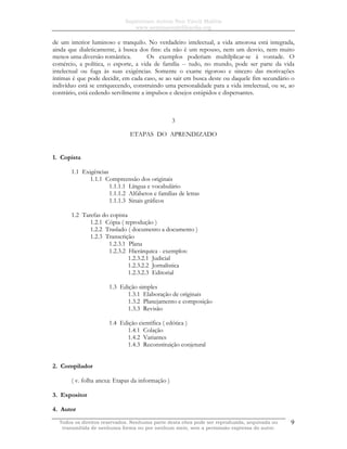 Sapientiam Autem Non Vincit Malitia
www.seminariodefilosofia.org
Todos os direitos reservados. Nenhuma parte desta obra pode ser reproduzida, arquivada ou
transmitida de nenhuma forma ou por nenhum meio, sem a permissão expressa do autor.
9
de um interior luminoso e tranquilo. No verdadeiro intelectual, a vida amorosa está integrada,
ainda que dialeticamente, à busca dos fins: ela não é um repouso, nem um desvio, nem muito
menos uma diversão romântica. Os exemplos poderiam multilplicar-se à vontade. O
comércio, a política, o esporte, a vida de família -- tudo, no mundo, pode ser parte da vida
intelectual ou fuga às suas exigências. Somente o exame rigoroso e sincero das motivações
íntimas é que pode decidir, em cada caso, se ao sair em busca deste ou daquele fim secundário o
indivíduo está se enriquecendo, construindo uma personalidade para a vida intelectual, ou se, ao
contrário, está cedendo servilmente a impulsos e desejos estúpidos e dispersantes.
3
ETAPAS DO APRENDIZADO
1. Copista
1.1 Exigências
1.1.1 Compreensão dos originais
1.1.1.1 Língua e vocabulário
1.1.1.2 Alfabetos e famílias de letras
1.1.1.3 Sinais gráficos
1.2 Tarefas do copista
1.2.1 Cópia ( reprodução )
1.2.2 Traslado ( documento a documento )
1.2.3 Transcrição
1.2.3.1 Plana
1.2.3.2 Hierárquica - exemplos:
1.2.3.2.1 Judicial
1.2.3.2.2 Jornalística
1.2.3.2.3 Editorial
1.3 Edição simples
1.3.1 Elaboração de originais
1.3.2 Planejamento e composição
1.3.3 Revisão
1.4 Edição científica ( edótica )
1.4.1 Colação
1.4.2 Variantes
1.4.3 Reconstituição conjetural
2. Compilador
( v. folha anexa: Etapas da informação )
3. Expositor
4. Autor
 