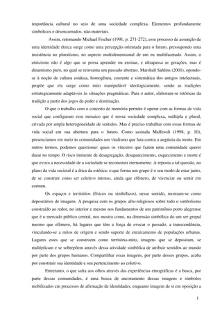 importância cultural no seio de uma sociedade complexa. Elementos profundamente
simbólicos e desencarnados, não-materiais.
         Assim, retomando Michael Fischer (1991, p. 271-272), esse processo de assunção de
uma identidade étnica surge como uma percepção orientada para o futuro, pressupondo uma
insistência no pluralismo, no aspecto multidimensional de um eu multifacetado. Assim, o
etnicismo não é algo que se possa aprender ou ensinar, e ultrapassa as gerações, mas é
dinamismo puro, no qual se reinventa um passado abstrato. Marshall Sahlins (2001), opondo-
se à noção de cultura estática, homogênea, coerente e sistemática dos antigos intelectuais,
propõe que ela surge como mito manipulável ideologicamente, sendo as tradições
estrategicamente adaptáveis às situações pragmáticas. Para o autor, elaboram-se retóricas da
tradição a partir dos jogos de poder e dominação.
       O que o trabalho com o conceito de memória permite é operar com as formas de vida
social que configuram esse mosaico que é nossa sociedade complexa, múltipla e plural,
crivada por ampla heterogeneidade de sentidos. Mas é preciso trabalhar com essas formas de
vida social em sua abertura para o futuro. Como assinala Maffesoli (1998, p. 10),
presenciamos em meio às comunidades um vitalismo que luta contra a angústia da morte. Em
outros termos, podemos questionar: quais os vínculos que fazem uma comunidade querer
durar no tempo. O risco iminente de desagregação, desaparecimento, esquecimento e morte é
que evoca a necessidade de a sociedade se reconstruir eternamente. A reposta a tal questão, no
plano da vida societal é a ética da estética: o que forma um grupo é o seu modo de estar junto,
de se construir como ser coletivo intenso, ainda que efêmero, de vivenciar ou sentir em
comum.
       Os espaços e territórios (físicos ou simbólicos), nesse sentido, mostram-se como
depositários de imagens. A pesquisa com os grupos afro-religiosos sobre todo o simbolismo
construído ao redor, no interior e mesmo nos fundamentos de um patrimônio porto alegrense
que é o mercado público central, nos mostra como, na dimensão simbólica do um ser grupal
mesmo que efêmero, há lugares que têm a força de evocar o passado, a transcendência,
vinculando-se a mitos de origem e sendo suporte de enraizamento de populações urbanas.
Lugares estes que se constroem como território-mito, imagens que se depositam, se
multiplicam e se sobrepõem através dessa atividade simbólica de atribuir sentidos ao mundo
por parte dos grupos humanos. Compartilhar essas imagens, por parte desses grupos, acaba
por constituir sua identidade e seu pertencimento ao coletivo.
       Entretanto, o que salta aos olhos através das experiências etnográficas é a busca, por
parte dessas comunidades, é uma busca de ancoramento dessas imagens e símbolos
mobilizados em processos de afirmação de identidades, enquanto imagem de si em oposição a

                                                                                            1
 