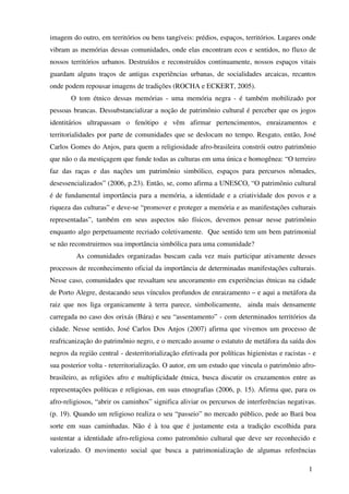 imagem do outro, em territórios ou bens tangíveis: prédios, espaços, territórios. Lugares onde
vibram as memórias dessas comunidades, onde elas encontram ecos e sentidos, no fluxo de
nossos territórios urbanos. Destruídos e reconstruídos continuamente, nossos espaços vitais
guardam alguns traços de antigas experiências urbanas, de socialidades arcaicas, recantos
onde podem repousar imagens de tradições (ROCHA e ECKERT, 2005).
       O tom étnico dessas memórias - uma memória negra - é também mobilizado por
pessoas brancas. Dessubstancializar a noção de patrimônio cultural é perceber que os jogos
identitários ultrapassam o fenótipo e vêm afirmar pertencimentos, enraizamentos e
territorialidades por parte de comunidades que se deslocam no tempo. Resgato, então, José
Carlos Gomes do Anjos, para quem a religiosidade afro-brasileira constrói outro patrimônio
que não o da mestiçagem que funde todas as culturas em uma única e homogênea: “O terreiro
faz das raças e das nações um patrimônio simbólico, espaços para percursos nômades,
desessencializados” (2006, p.23). Então, se, como afirma a UNESCO, “O patrimônio cultural
é de fundamental importância para a memória, a identidade e a criatividade dos povos e a
riqueza das culturas” e deve-se “promover e proteger a memória e as manifestações culturais
representadas”, também em seus aspectos não físicos, devemos pensar nesse patrimônio
enquanto algo perpetuamente recriado coletivamente. Que sentido tem um bem patrimonial
se não reconstruirmos sua importância simbólica para uma comunidade?
         As comunidades organizadas buscam cada vez mais participar ativamente desses
processos de reconhecimento oficial da importância de determinadas manifestações culturais.
Nesse caso, comunidades que ressaltam seu ancoramento em experiências étnicas na cidade
de Porto Alegre, destacando seus vínculos profundos de enraizamento – e aqui a metáfora da
raiz que nos liga organicamente à terra parece, simbolicamente, ainda mais densamente
carregada no caso dos orixás (Bára) e seu “assentamento” - com determinados territórios da
cidade. Nesse sentido, José Carlos Dos Anjos (2007) afirma que vivemos um processo de
reafricanização do patrimônio negro, e o mercado assume o estatuto de metáfora da saída dos
negros da região central - desterritorialização efetivada por políticas higienistas e racistas - e
sua posterior volta - reterritorialização. O autor, em um estudo que vincula o patrimônio afro-
brasileiro, as religiões afro e multiplicidade étnica, busca discutir os cruzamentos entre as
representações políticas e religiosas, em suas etnografias (2006, p. 15). Afirma que, para os
afro-religiosos, “abrir os caminhos” significa aliviar os percursos de interferências negativas.
(p. 19). Quando um religioso realiza o seu “passeio” no mercado público, pede ao Bará boa
sorte em suas caminhadas. Não é à toa que é justamente esta a tradição escolhida para
sustentar a identidade afro-religiosa como patromônio cultural que deve ser reconhecido e
valorizado. O movimento social que busca a patrimonialização de algumas referências

                                                                                               1
 