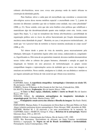 culturais afro-brasileiras, nesse caso, evoca uma presença surda da matriz africana na
construção da identidade gaúcha.
         Para finalizar, talvez a saída para tal encruzilhada seja considerar a consmovisão
afro-religiosa acerca dessa mesma metáfora espacial: a encruzilhada como “[...] ponto de
encontro de diferentes caminhos que não se fundem como unidade, mas como pluralidade”
(2006, p. 21). Nesse sentido, creio que não seria frutífero criar políticas que solidificam e
materializam algo tão dessubstancializado quanto uma tradição como esta. Assim, como
sugere Doa Anjos, “[...] vejo no nomadismo das formas afro-brasileiras a possibilidade de
organização política sem os riscos da asfixia burocratizante por fixação demasiadamente
mecânica numa identidade de grupo”. Memória, no caso, é um processo territorializante. , de
modo que “só é possível falar de território se houver memória enralizada no corpo social”
(2006, p. 45).
         Tal síntese desde o ponto de vista da memória, passa necessariamente pela
fabulação, fabricação. O patrimônio legisla sobre estes temas, endurecendo-os, congelando-
os, frigorificando-os. Pelo tema de um patrimônio imaterial, devemos também desmaterializar
nossas visões sobre as culturas dos grupos humanos, chamando a atenção ao papel da
imaginação no homem em seus processos de territorialiazação: os grupos sociais
compartilham imagens e representações acerca da realidade que os cerca; tais imagens se
enraízam em territórios. Nesse sentido, amalgama-se à cidade, em sua dinâmica e atrelam-se
aos lugares animados por formas de vida social em que vibram essas memórias.


Referências
CLIFFORD, James. A experiência etnográfica: Antropologia e Literatura no século XX.
Rio de Janeiro: UFRJ, 2002.
CORRÊA, Norton. O Batuque do Rio Grande do Sul. São Luís, Cultura&Arte, 2006.
DA MATTA, Roberto. Explorações. Rio de Janeiro: Rocco, 1986.
______. A Casa e a Rua: espaço, cidadania, mulher e morte no Brasil. Rio de Janeiro:
Rocco, 1997. 6.ed.
DURAND, Gilbert. As estruturas antropológicas do imaginário: introdução à
arqueologia geral. São Paulo: Martins Fontes, 1997.
______. O imaginário: ensaio acerca das ciências e filosofia da imagem. São Paulo: Diefel,
1999.
FERNANDES, Mariana Balen. O Assentamento do Orixá Bará no Mercado Público de Porto
Alegre (relatório preliminar técnico antropológico). Porto Alewgre: SMC, dezembro de 2004.
FISCHER, Michael M. J. El etnicismo y las artes postmodernas de la memoria. In:
CLIFFORD, James e MARCUS, George E. (Orgs.). Retoricas de la antropologia. Madrid:
Ediciones Júcar, 1991. p. 269-319.
GEERTZ, Clifford. A Interpretação das Culturas. Rio de Janeiro: LTC, 1989.
LEITE, Ilka Boaventura. Descendentes de africanos em Santa Catarina: invisibilidade
histórica e segregação. In: Negros no sul do Brasil: invisibilidade e territorialidade.
Florianópolis: Letras Contemporânes, 1996.

                                                                                          1
 