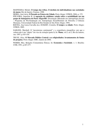 MAFFESOLI, Michel. O tempo das tribos. O declínio do individualismo nas sociedades
de massa. Rio de Janeiro: Forense, 1998.
MEIRA, Ana Lúcia. O Passado no Futuro da Cidade. Porto Alegre: UFRGS, 2004, p. 172.
PÓLVORA, Jaqueline B. A sagração do cotidiano: estudo sobre a sociabilidade em um
grupo de batuqueiros de Porto Alegre/RS. Dissertação (Mestrado em Antropologia Social)
- Programa de Pós-Graduação em Antropologia Social/Instituto de Filosofia e Ciências
Humanas, Universidade Federal do Rio Grande do Sul, Porto Alegre, 1994.
ROCHA, Ana Luiza Carvalho da e ECKERT, Cornelia. O tempo e a cidade. Porto Alegre:
UFRGS, 2005.
SAHLINS, Marshall. O “pessimismo sentimental” e a experiência etnográfica: por que a
cultura não é um “objeto” em vias de extinção (parte I). In: Mana, vol.3, no.2, Rio de Janeiro,
out. 1997. p.103-150.
TRUSZ, Alice. O Mercado Público Central e as religiosidades: levantamentos de fontes
de pesquisa. Porto Alegre: SMC, Janeiro de 2004.
WEBER, Max. Relações Comunitárias Étnicas. In: Economia e Sociedade. v. 1. Brasília:
UNB, 1991. p.267-277.




                                                                                            1
 