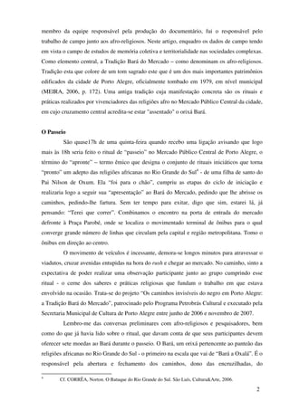 membro da equipe responsável pela produção do documentário, fui o responsável pelo
trabalho de campo junto aos afro-religiosos. Neste artigo, enquadro os dados de campo tendo
em vista o campo de estudos de memória coletiva e territorialidade nas sociedades complexas.
Como elemento central, a Tradição Bará do Mercado – como denominam os afro-religiosos.
Tradição esta que colore de um tom sagrado este que é um dos mais importantes patrimônios
edificados da cidade de Porto Alegre, oficialmente tombado em 1979, em nível municipal
(MEIRA, 2006, p. 172). Uma antiga tradição cuja manifestação concreta são os rituais e
práticas realizados por vivenciadores das religiões afro no Mercado Público Central da cidade,
em cujo cruzamento central acredita-se estar "assentado" o orixá Bará.


O Passeio
         São quase17h de uma quinta-feira quando recebo uma ligação avisando que logo
mais às 18h seria feito o ritual de “passeio” no Mercado Público Central de Porto Alegre, o
término do “apronte” – termo êmico que designa o conjunto de rituais iniciáticos que torna
“pronto” um adepto das religiões africanas no Rio Grande do Sul4 - de uma filha de santo do
Pai Nilson de Oxum. Ela “foi para o chão”, cumpriu as etapas do ciclo de iniciação e
realizaria logo a seguir sua “apresentação” ao Bará do Mercado, pedindo que lhe abrisse os
caminhos, pedindo-lhe fartura. Sem ter tempo para exitar, digo que sim, estarei lá, já
pensando: “Terei que correr”. Combinamos o encontro na porta de entrada do mercado
defronte à Praça Parobé, onde se localiza o movimentado terminal de ônibus para o qual
converge grande número de linhas que circulam pela capital e região metropolitana. Tomo o
ônibus em direção ao centro.
         O movimento de veículos é incessante, demora-se longos minutos para atravessar o
viadutos, cruzar avenidas entupidas na hora do rush e chegar ao mercado. No caminho, sinto a
expectativa de poder realizar uma observação participante junto ao grupo cumprindo esse
ritual - o cerne dos saberes e práticas religiosas que fundam o trabalho em que estava
envolvido na ocasião. Trata-se do projeto “Os caminhos invisíveis do negro em Porto Alegre:
a Tradição Bará do Mercado”, patrocinado pelo Programa Petrobrás Cultural e executado pela
Secretaria Municipal de Cultura de Porto Alegre entre junho de 2006 e novembro de 2007.
         Lembro-me das conversas preliminares com afro-religiosos e pesquisadores, bem
como do que já havia lido sobre o ritual, que davam conta de que seus participantes devem
oferecer sete moedas ao Bará durante o passeio. O Bará, um orixá pertencente ao panteão das
religiões africanas no Rio Grande do Sul - o primeiro na escala que vai de “Bará a Oxalá”. É o
responsável pela abertura e fechamento dos caminhos, dono das encruzilhadas, do

4
       Cf. CORRÊA, Norton. O Batuque do Rio Grande do Sul. São Luís, Cultura&Arte, 2006.

                                                                                           2
 