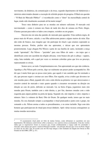 movimento, da dinâmica, da comunicação e da troca, segundo depoimentos de babalorixás e
ialorixás entrevistados durante a execução do referido projeto de pesquisa. O Bará em questão
- “O Bará do Mercado Público” - é reconhecido como o “dono” da encruzilhada central do
lugar, tendo sido ritualmente assentado ali há muito tempo5.
          Troco meu dinheiro para ter as moedas em número suficiente. O mercado está
movimentado – como é comum nos finais de tarde dos dias de semana em Porto Alegre.
Clientes passam para todos os lados com compras, sozinhos ou em grupos.
          Encosto-me em uma das paredes do mercado para aguardar. Uma senhora negra, de
pouco mais de 40 anos, calculo, e sua filha adolescente param a alguns metros de mim. Elas
não estão de branco, mas imagino que vão participar do ritual e que estamos esperando as
mesmas pessoas. Porém, prefiro não me apresentar, e deixar que nos apresentem
posteriormente. Logo chegam Pai Nilson e parte de sua família de santo, incluindo a moça
sendo “aprontada”. Pai Nilson - “paizinho” para seus filhos de santo – em trajes que o
identificam como um sacerdote da religião africana, veste branco dos pés à cabeça – sapatos,
calça, bata rendada, sob a qual por vezes se mostram coloridas guias que leva ao pescoço,
representando os orixás.
          Somos nove, ao todo. Cumprimentamos-nos. Sou apresentado aos que não conhecia.
Agradeço a Pai Nilson pelo convite, digo ser realmente um prazer poder acompanhá-los. Ele
diz que é muito bom que eu possa estar junto, que aquele é um caminho que foi ensinado a
ele, que procura seguir e ensinar aos seus filhos. Em seguida, avisa a todos que devemos ter
sete moedas para o Bará, jogando três com a mão direita na primeira vez que atravessamos o
cruzeiro central do mercado e mais quatro quando o cruzamos novamente na direção em
direção ao cais do porto, defronte ao mercado. Lá, na beira d’água, jogaremos mais oito
moedas para Oxum, também com a mão direita, e, por fim, daremos moedas com a mão
esquerda para algum pedinte na porta da Igreja. Segundo ele, não importa o valor, importa o
número. Sete é o número do Bará. Oito de Oxum. De qualquer modo, temos que ter mais
moedas. Eu sou chamado sempre a acompanhar o ritual praticando-o junto com o grupo, me
somando a ele. Nilson ensina a todos os procedimentos, e eu estou incluído. Sigo com dois
homens que participavam do ritual para trocar dinheiro. Após várias recusas conseguimos as
muitas moedas necessárias.



5
          O assentamento ritual pode ser feito de muitas formas, como afirmaram os sacerdotes em seus
depoimentos. Há inúmeras controvérsias sobre a natureza e o(s) autor(es) desse assentamento. Uma das versões
indica que os responsáveis foram os escravos que viviam cotidianamente o espaço onde foi construído o
mercado; outra afirma que quem o realizou Príncipe Custódio - um príncipe africano que viveu em Porto Alegre
no início do séc XX e que, de acordo com Ari Oro hoje integra o mito fundador da religião dos Orixás no Rio
Grande do Sul (ORO, 2007, p. 41).

                                                                                                         3
 