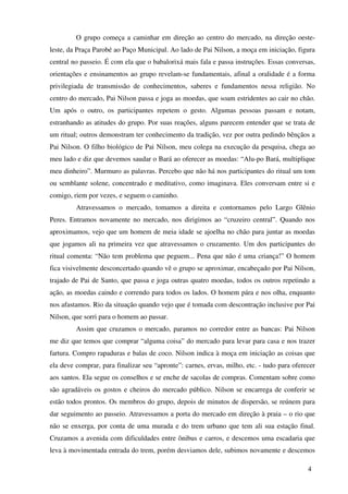 O grupo começa a caminhar em direção ao centro do mercado, na direção oeste-
leste, da Praça Parobé ao Paço Municipal. Ao lado de Pai Nilson, a moça em iniciação, figura
central no passeio. É com ela que o babalorixá mais fala e passa instruções. Essas conversas,
orientações e ensinamentos ao grupo revelam-se fundamentais, afinal a oralidade é a forma
privilegiada de transmissão de conhecimentos, saberes e fundamentos nessa religião. No
centro do mercado, Pai Nilson passa e joga as moedas, que soam estridentes ao cair no chão.
Um após o outro, os participantes repetem o gesto. Algumas pessoas passam e notam,
estranhando as atitudes do grupo. Por suas reações, alguns parecem entender que se trata de
um ritual; outros demonstram ter conhecimento da tradição, vez por outra pedindo bênçãos a
Pai Nilson. O filho biológico de Pai Nilson, meu colega na execução da pesquisa, chega ao
meu lado e diz que devemos saudar o Bará ao oferecer as moedas: “Alu-po Bará, multiplique
meu dinheiro”. Murmuro as palavras. Percebo que não há nos participantes do ritual um tom
ou semblante solene, concentrado e meditativo, como imaginava. Eles conversam entre si e
comigo, riem por vezes, e seguem o caminho.
         Atravessamos o mercado, tomamos a direita e contornamos pelo Largo Glênio
Peres. Entramos novamente no mercado, nos dirigimos ao “cruzeiro central”. Quando nos
aproximamos, vejo que um homem de meia idade se ajoelha no chão para juntar as moedas
que jogamos ali na primeira vez que atravessamos o cruzamento. Um dos participantes do
ritual comenta: “Não tem problema que peguem... Pena que não é uma criança!” O homem
fica visivelmente desconcertado quando vê o grupo se aproximar, encabeçado por Pai Nilson,
trajado de Pai de Santo, que passa e joga outras quatro moedas, todos os outros repetindo a
ação, as moedas caindo e correndo para todos os lados. O homem pára e nos olha, enquanto
nos afastamos. Rio da situação quando vejo que é tomada com descontração inclusive por Pai
Nilson, que sorri para o homem ao passar.
         Assim que cruzamos o mercado, paramos no corredor entre as bancas: Pai Nilson
me diz que temos que comprar “alguma coisa” do mercado para levar para casa e nos trazer
fartura. Compro rapaduras e balas de coco. Nilson indica à moça em iniciação as coisas que
ela deve comprar, para finalizar seu “apronte”: carnes, ervas, milho, etc. - tudo para oferecer
aos santos. Ela segue os conselhos e se enche de sacolas de compras. Comentam sobre como
são agradáveis os gostos e cheiros do mercado público. Nilson se encarrega de conferir se
estão todos prontos. Os membros do grupo, depois de minutos de dispersão, se reúnem para
dar seguimento ao passeio. Atravessamos a porta do mercado em direção à praia – o rio que
não se enxerga, por conta de uma murada e do trem urbano que tem ali sua estação final.
Cruzamos a avenida com dificuldades entre ônibus e carros, e descemos uma escadaria que
leva à movimentada entrada do trem, porém desviamos dele, subimos novamente e descemos

                                                                                            4
 