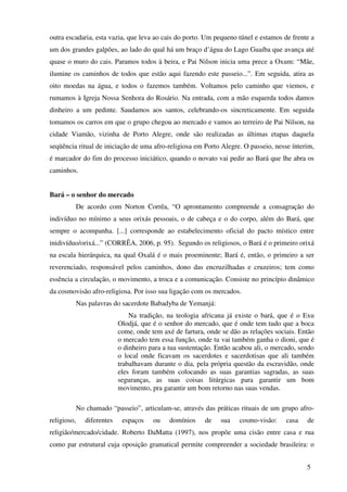 outra escadaria, esta vazia, que leva ao cais do porto. Um pequeno túnel e estamos de frente a
um dos grandes galpões, ao lado do qual há um braço d’água do Lago Guaíba que avança até
quase o muro do cais. Paramos todos à beira, e Pai Nilson inicia uma prece a Oxum: “Mãe,
ilumine os caminhos de todos que estão aqui fazendo este passeio...”. Em seguida, atira as
oito moedas na água, e todos o fazemos também. Voltamos pelo caminho que viemos, e
rumamos à Igreja Nossa Senhora do Rosário. Na entrada, com a mão esquerda todos damos
dinheiro a um pedinte. Saudamos aos santos, celebrando-os sincreticamente. Em seguida
tomamos os carros em que o grupo chegou ao mercado e vamos ao terreiro de Pai Nilson, na
cidade Viamão, vizinha de Porto Alegre, onde são realizadas as últimas etapas daquela
seqüência ritual de iniciação de uma afro-religiosa em Porto Alegre. O passeio, nesse ínterim,
é marcador do fim do processo iniciático, quando o novato vai pedir ao Bará que lhe abra os
caminhos.


Bará – o senhor do mercado
             De acordo com Norton Corrêa, “O aprontamento compreende a consagração do
indivíduo no mínimo a seus orixás pessoais, o de cabeça e o do corpo, além do Bará, que
sempre o acompanha. [...] corresponde ao estabelecimento oficial do pacto místico entre
inidivíduo/orixá...” (CORRÊA, 2006, p. 95). Segundo os religiosos, o Bará é o primeiro orixá
na escala hierárquica, na qual Oxalá é o mais proeminente; Bará é, então, o primeiro a ser
reverenciado, responsável pelos caminhos, dono das encruzilhadas e cruzeiros; tem como
essência a circulação, o movimento, a troca e a comunicação. Consiste no princípio dinâmico
da cosmovisão afro-religiosa. Por isso sua ligação com os mercados.
             Nas palavras do sacerdote Babadyba de Yemanjá:
                                 Na tradição, na teologia africana já existe o bará, que é o Exu
                             Olodjá, que é o senhor do mercado, que é onde tem tudo que a boca
                             come, onde tem axé de fartura, onde se dão as relações sociais. Então
                             o mercado tem essa função, onde tu vai também ganha o dioni, que é
                             o dinheiro para a tua sustentação. Então acabou ali, o mercado, sendo
                             o local onde ficavam os sacerdotes e sacerdotisas que ali também
                             trabalhavam durante o dia, pela própria questão da escravidão, onde
                             eles foram também colocando as suas garantias sagradas, as suas
                             seguranças, as suas coisas litúrgicas para garantir um bom
                             movimento, pra garantir um bom retorno nas suas vendas.

             No chamado “passeio”, articulam-se, através das práticas rituais de um grupo afro-
religioso,      diferentes    espaços    ou    domínios    de    sua   cosmo-visão:     casa   de
religião/mercado/cidade. Roberto DaMatta (1997), nos propõe uma cisão entre casa e rua
como par estrutural cuja oposição gramatical permite compreender a sociedade brasileira: o


                                                                                               5
 