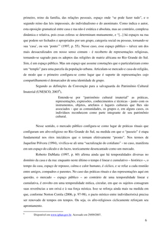 primeiro, reino da família, das relações pessoais, espaço onde “se pode fazer tudo”, e o
segundo reino das leis impessoais, do individualismo e do anonimato. Como indica o autor,
esta oposição gramatical entre casa e rua não é estática e absoluta, mas ao contrário, complexa
dinâmica e relativa, pois essas esferas se determinam mutuamente, e “[...] há espaços na rua
que podem ser fechados e apropriados por um grupo, categoria social ou pessoas, tornando-se
sua ‘casa’, ou seu ‘ponto’” (1997, p. 55). Nesse caso, esse espaço público – talvez um dos
mais dessacralizados em nosso senso comum - é recoberto de representações religiosas,
tornando-se sagrado para os adeptos das religiões de matriz africana no Rio Grande do Sul.
Sim, é um espaço público. Mas um espaço que assume conotações que o particularizam como
um “templo” para uma parcela da população urbana. Articulam-se mercado e casa-de-religião,
de modo que o primeiro configura-se como lugar que é suporte de representações cujo
compartilhamento é demarcador de uma identidade de grupo.
         Segundo as definições da Convenção para a salvaguarda do Patrimônio Cultural
Imaterial (UNESCO, 20036),
                          Entende-se por “patrimônio cultural imaterial” as práticas,
                        representações, expressões, conhecimentos e técnicas - junto com os
                        instrumentos, objetos, artefatos e lugares culturais que lhes são
                        associados - que as comunidades, os grupos e, em alguns casos, os
                        indivíduos reconhecem como parte integrante de seu patrimônio
                        cultural.

         Nesse sentido, o mercado público configura-se como lugar de práticas rituais que
configuram um afro-religioso no Rio Grande do Sul, na medida em que o “passeio” é etapa
fundamental nos ritos iniciáticos que o tornam efetivamente “pronto”. Nos termos de
Jaqueline Pólvora (1994), vivifica-se ali uma “sacralização do cotidiano” - no caso, manifesta
em um espaço do cálculo e do lucro, teoricamente desencantado como um mercado.
         Roberto DaMatta (1997, p. 60) afirma ainda que há temporalidades diversas no
domínio da casa e da rua: enquanto neste último o tempo é linear e cumulativo – histórico –, o
tempo da casa, espaço de repouso, calma e calor humano, é cíclico, e se refaz a cada reunião
entre amigos, compadres e parentes. No caso das práticas rituais e das representações aqui em
questão, o mercado – espaço público – ao contrário de uma temporalidade linear e
cumulativa, é envolto em uma temporalidade mítica, circular, em que os sujeitos consagram
suas reverências a um orixá e à sua força mística. Isso se reforça ainda mais na medida em
que, conforme Norton Corrêa (2006, p. 97-98), o pacto místico entre indivíduo/orixá precisa
ser renovado de tempos em tempos. Ou seja, os afro-religiosos ciclicamente reforçam seu
aprontamento.

6
       Disponível em www.iphan.gov.br. Acessado em 29/09/2007.

                                                                                            6
 