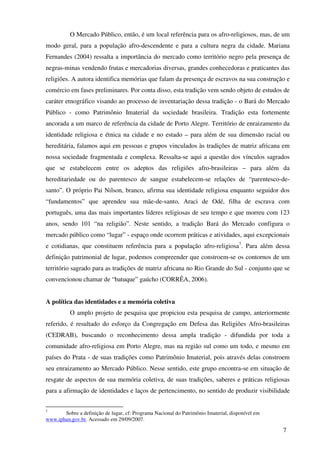 O Mercado Público, então, é um local referência para os afro-religiosos, mas, de um
modo geral, para a população afro-descendente e para a cultura negra da cidade. Mariana
Fernandes (2004) ressalta a importância do mercado como território negro pela presença de
negras-minas vendendo frutas e mercadorias diversas, grandes conhecedoras e praticantes das
religiões. A autora identifica memórias que falam da presença de escravos na sua construção e
comércio em fases preliminares. Por conta disso, esta tradição vem sendo objeto de estudos de
caráter etnográfico visando ao processo de inventariação dessa tradição - o Bará do Mercado
Público - como Patrimônio Imaterial da sociedade brasileira. Tradição esta fortemente
ancorada a um marco de referência da cidade de Porto Alegre. Território de enraizamento da
identidade religiosa e étnica na cidade e no estado – para além de sua dimensão racial ou
hereditária, falamos aqui em pessoas e grupos vinculados às tradições de matriz africana em
nossa sociedade fragmentada e complexa. Ressalta-se aqui a questão dos vínculos sagrados
que se estabelecem entre os adeptos das religiões afro-brasileiras – para além da
hereditariedade ou do parentesco de sangue estabelecem-se relações de “parentesco-de-
santo”. O próprio Pai Nilson, branco, afirma sua identidade religiosa enquanto seguidor dos
“fundamentos” que aprendeu sua mãe-de-santo, Araci de Odé, filha de escrava com
português, uma das mais importantes líderes religiosas de seu tempo e que morreu com 123
anos, sendo 101 “na religião”. Neste sentido, a tradição Bará do Mercado configura o
mercado público como “lugar” - espaço onde ocorrem práticas e atividades, aqui excepcionais
e cotidianas, que constituem referência para a população afro-religiosa7. Para além dessa
definição patrimonial de lugar, podemos compreender que constroem-se os contornos de um
território sagrado para as tradições de matriz africana no Rio Grande do Sul - conjunto que se
convencionou chamar de “batuque” gaúcho (CORRÊA, 2006).


A política das identidades e a memória coletiva
          O amplo projeto de pesquisa que propiciou esta pesquisa de campo, anteriormente
referido, é resultado do esforço da Congregação em Defesa das Religiões Afro-brasileiras
(CEDRAB), buscando o reconhecimento dessa ampla tradição - difundida por toda a
comunidade afro-religiosa em Porto Alegre, mas na região sul como um todo, e mesmo em
países do Prata - de suas tradições como Patrimônio Imaterial, pois através delas constroem
seu enraizamento ao Mercado Público. Nesse sentido, este grupo encontra-se em situação de
resgate de aspectos de sua memória coletiva, de suas tradições, saberes e práticas religiosas
para a afirmação de identidades e laços de pertencimento, no sentido de produzir visibilidade


7
       Sobre a definição de lugar, cf: Programa Nacional do Patrimônio Imaterial, disponível em
www.iphan.gov.br. Acessado em 29/09/2007.

                                                                                                  7
 