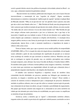 social e garantir direitos através das políticas de proteção à diversidade cultural no Brasil – no
caso, aqui, a dimensão imaterial do patrimônio cultural.
         Buscam mostrar sua existência, publicizam uma imagem, mas a um só passo buscam
inexoravelmente a manutenção de seus “segredos de religião”. Alguns sacerdotes
demonstraram-se contrários à demanda de “publicização do segredo” atrelado à tradição Bará
do Mercado, dizendo: “Olha, eu sei que tem um ‘axé’ ali, aprendi a fazer o passeio, mas acho
que não se deve estar falando sobre isso...” . Mãe Norinha de Oxalá, uma das protagonistas de
todo o processo que resultou no projeto de que decorre este estudo, afirmou, em certa ocasião:
“Se minha mãe [de santo] estivesse viva eu não estaria fazendo isso!” Mãe Norinha diz que
estes antigos sofreram muito preconceito e por isso se fechavam, mas o que hoje se faz
necessário é impedir que essa tradição se perca. E fala em um elemento novo: ganhar força
contra religiões que condenam e satanizam as religiões afro-brasileiras. A veiculação dessa
imagem pública mostra-se uma forma de positivação de uma identidade em muitos sentidos
estigmatizada. Apesar disso, a todo o momento manifesta-se a importância de manter o
silêncio sobre certas coisas.
       Torna-se latente, então, que o que se promove nesse modelo político de temporalidade
(CLIFFORD, 2002, p. 93) é o resgate dos mitos de origem dessas comunidades, de um legado
social, sobretudo a partir de uma reconstrução dos significados do passado ao se remexer
nesse arcabouço de sentidos em que consistem as memórias coletivas. Memórias estas que
não se restringem ao registro do passado, mas, ao contrário, pressupõem uma contínua
invenção temporal, como afirmam Ana Luiza Carvalho da Rocha e Cornelia Eckert (2005).
Os membros deste grupo vivificam e tornam públicas certas imagens e memórias, veiculando-
as como sinais que constroem sua singularidade cultural, de modo que a dimensão étnica é
preponderante enquanto sinal diacrítico: são religiões afro-brasileiras.
       O trabalho com narrativas biográficas e trajetórias sociais de membros desta
comunidade desvela identidades em processo, pautadas nas linhagens que remontam aos
ancestrais, às imagens e memórias que lhes transmitiram os “antigos”. Nesse sentido, o
conceito de memória revela-se indispensável para a interpretação de processos identitários
atrelados às políticas culturais, uma vez que não refere-se somente à preservação do passado,
mas à dimensão de um futuro em aberto, em que é iminente a possibilidade de esquecimento.
São grupos que buscam construir uma imagem de si, enraizando-se em certos territórios da
cidade que são animados por certas formas de sociabilidade, nos quais ecoam e se amplificam
as memórias de que são portadores.
       Aciona-se, assim, a memória que se “agarra” a determinados territórios urbanos,
enquanto nichos de sentido ou províncias de significado simbolicamente constituídos no devir

                                                                                               8
 